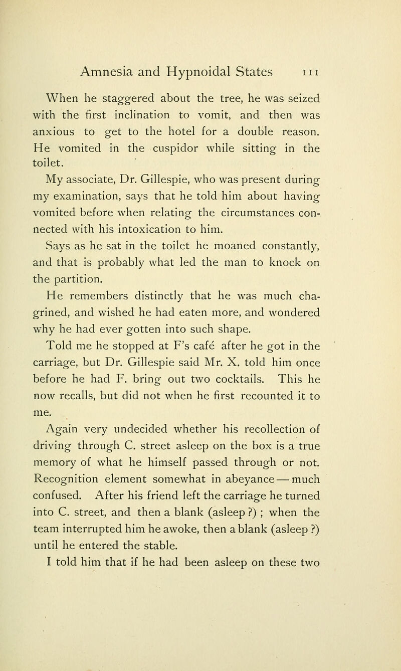 When he staggered about the tree, he was seized with the first inclination to vomit, and then was anxious to get to the hotel for a double reason. He vomited in the cuspidor while sitting in the toilet. My associate. Dr. Gillespie, who was present during my examination, says that he told him about having vomited before when relating the circumstances con- nected with his intoxication to him. Says as he sat in the toilet he moaned constantly, and that is probably what led the man to knock on the partition. He remembers distinctly that he was much cha- grined, and wished he had eaten more, and wondered why he had ever gotten into such shape. Told me he stopped at F's cafe after he got in the carriage, but Dr. Gillespie said Mr. X. told him once before he had F. bring out two cocktails. This he now recalls, but did not when he first recounted it to me. Again very undecided whether his recollection of driving through C. street asleep on the box is a true memory of what he himself passed through or not. Recognition element somewhat in abeyance — much confused. After his friend left the carriage he turned into C. street, and then a blank (asleep ?) ; when the team Interrupted him he awoke, then a blank (asleep ?) until he entered the stable. I told him that if he had been asleep on these two