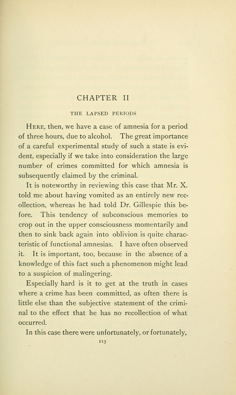 CHAPTER II THE LAPSED PERIODS Here, then, we have a case of amnesia for a period of three hours, due to alcohol. The great importance of a careful experimental study of such a state is evi- dent, especially if we take into consideration the large number of crimes committed for which amnesia is subsequently claimed by the criminal. It is noteworthy in reviewing this case that Mr. X. told me about having vomited as an entirely new rec- ollection, whereas he had told Dr. Gillespie this be- fore. This tendency of subconscious memories to crop out in the upper consciousness momentarily and then to sink back again into oblivion is quite charac- teristic of functional amnesias. I have often observed it. It is important, too, because in the absence of a knowledge of this fact such a phenomenon might lead to a suspicion of malingering. Especially hard is it to get at the truth in cases where a crime has been committed, as often there is little else than the subjective statement of the crimi- nal to the effect that he has no recollection of what occurred. In this case there were unfortunately, or fortunately,