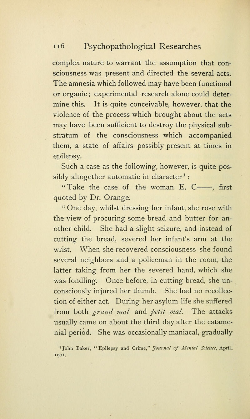 complex nature to warrant the assumption that con- sciousness was present and directed the several acts. The amnesia which followed may have been functional or organic; experimental research alone could deter- mine this. It is quite conceivable, however, that the violence of the process which brought about the acts may have been sufficient to destroy the physical sub- stratum of the consciousness which accompanied them, a state of affairs possibly present at times in epilepsy. Such a case as the following, however, is quite pos- sibly altogether automatic in character ^ :  Take the case of the woman E. C , first quoted by Dr. Orange.  One day, whilst dressing her infant, she rose with the view of procuring some bread and butter for an- other child. She had a slight seizure, and instead of cutting the bread, severed her infant's arm at the wrist. When she recovered consciousness she found several neighbors and a policeman in the room, the latter taking from her the severed hand, which she was fondling. Once before, in cutting bread, she un- consciously injured her thumb. She had no recollec- tion of either act. During her asylum life she suffered from both grand mal and petit mal. The attacks usually came on about the third day after the catame- nial period. She was occasionally maniacal, gradually •John Baker, Epilepsy and Crime, Journal of Mental Science, Aprils 1901.