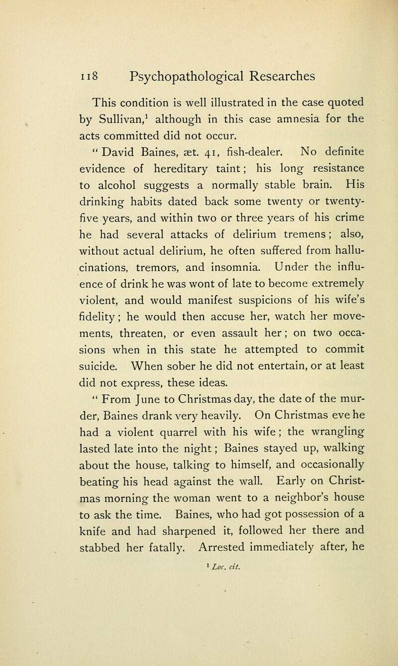 This condition is well illustrated in the case quoted by Sullivan,^ although in this case amnesia for the acts committed did not occur. David Baines, set. 41, fish-dealer. No definite evidence of hereditary taint; his long resistance to alcohol suggests a normally stable brain. His drinking habits dated back some twenty or twenty- five years, and within two or three years of his crime he had several attacks of delirium tremens; also, without actual delirium, he often suffered from hallu- cinations, tremors, and insomnia. Under the influ- ence of drink he was wont of late to become extremely violent, and would manifest suspicions of his wife's fidelity; he would then accuse her, watch her move- ments, threaten, or even assault her; on two occa- sions when in this state he attempted to commit suicide. When sober he did not entertain, or at least did not express, these ideas.  From June to Christmas day, the date of the mur- der, Baines drank very heavily. On Christmas eve he had a violent quarrel with his wife; the wrangling lasted late into the night; Baines stayed up, walking about the house, talking to himself, and occasionally beating his head against the wall. Early on Christ- mas morning the woman went to a neighbor's house to ask the time. Baines, who had got possession of a knife and had sharpened it, followed her there and stabbed her fatally. Arrested immediately after, he