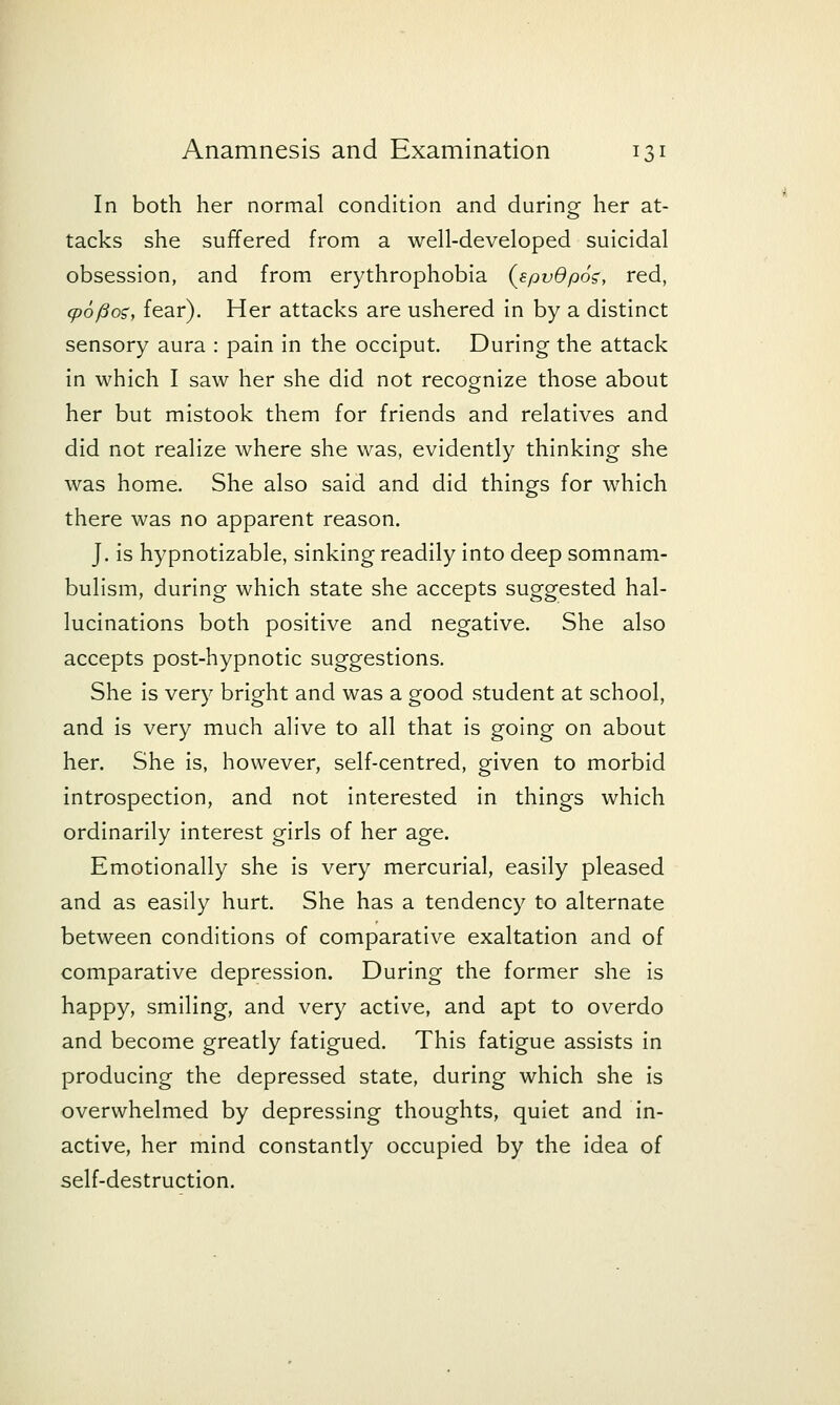 In both her normal condition and durino- her at- tacks she suffered from a well-developed suicidal obsession, and from erythrophobia {spvdpo^, red, cpoftog, fear). Her attacks are ushered in by a distinct sensory aura : pain in the occiput. During the attack in which I saw her she did not recognize those about her but mistook them for friends and relatives and did not realize where she was, evidently thinking she was home. She also said and did things for which there was no apparent reason. J. is hypnotizable, sinking readily into deep somnam- bulism, during which state she accepts suggested hal- lucinations both positive and negative. She also accepts post-hypnotic suggestions. She is very bright and was a good student at school, and is very much alive to all that is going on about her. She is, however, self-centred, given to morbid introspection, and not interested in things which ordinarily interest girls of her age. Emotionally she is very mercurial, easily pleased and as easily hurt. She has a tendency to alternate between conditions of comparative exaltation and of comparative depression. During the former she Is happy, smiling, and very active, and apt to overdo and become greatly fatigued. This fatigue assists in producing the depressed state, during which she is overwhelmed by depressing thoughts, quiet and In- active, her mind constantly occupied by the idea of self-destruction.