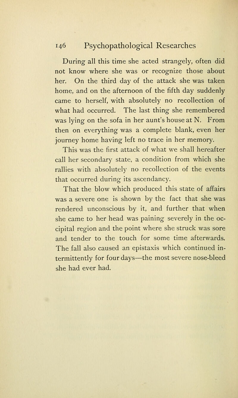 During all this time she acted strangely, often did not know where she was or recognize those about her. On the third day of the attack she was taken home, and on the afternoon of the fifth day suddenly came to herself, with absolutely no recollection of what had occurred. The last thing she remembered was lying on the sofa in her aunt's house at N. From then on everything was a complete blank, even her journey home having left no trace in her memory. This was the first attack of what we shall hereafter call her secondary state, a condition from which she rallies with absolutely no recollection of the events that occurred during its ascendancy. That the blow which produced this state of affairs was a severe one is shown by the fact that she was rendered unconscious by it, and further that when she came to her head was paining severely in the oc- cipital region and the point where she struck was sore and tender to the touch for some time afterwards. The fall also caused an epistaxis which continued in- termittently for four days—the most severe nose-bleed she had ever had.