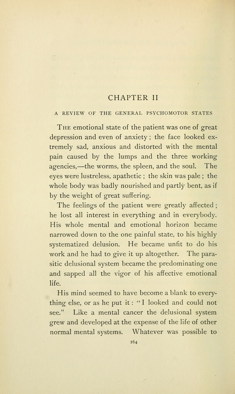 A REVIEW OF THE GENERAL PSYCHOMOTOR STATES The emotional state of the patient was one of great depression and even of anxiety; the face looked ex- tremely sad, anxious and distorted with the mental pain caused by the lumps and the three working agencies,—the worms, the spleen, and the soul. The eyes were lustreless, apathetic ; the skin was pale ; the whole body was badly nourished and partly bent, as if by the weight of great suffering. The feelings of the patient were greatly affected; he lost all interest in everything and in everybody. His whole mental and emotional horizon became narrowed down to the one painful state, to his highly systematized delusion. He became unfit to do his work and he had to give it up altogether. The para- sitic delusional system became the predominating one and sapped all the vigor of his affective emotional life. His mind seemed to have become a blank to every- thing else, or as he put it: I looked and could not see. Like a mental cancer the delusional system grew and developed at the expense of the life of other normal mental systems. Whatever was possible to