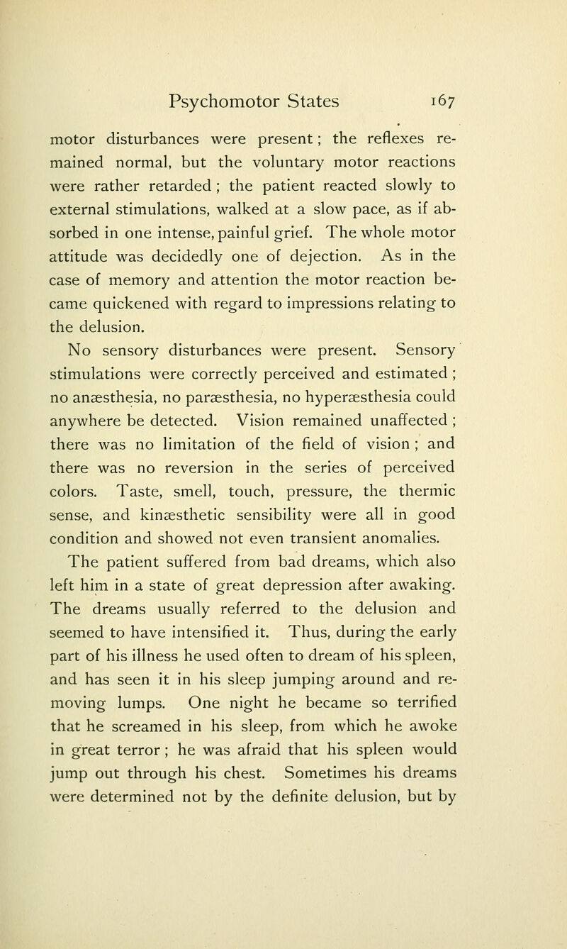 motor disturbances were present; the reflexes re- mained normal, but the voluntary motor reactions were rather retarded; the patient reacted slowly to external stimulations, walked at a slow pace, as if ab- sorbed in one intense, painful grief. The whole motor attitude was decidedly one of dejection. As in the case of memory and attention the motor reaction be- came quickened with regard to impressions relating to the delusion. No sensory disturbances were present. Sensory stimulations were correctly perceived and estimated ; no anaesthesia, no paraesthesia, no hyperaesthesia could anywhere be detected. Vision remained unaffected ; there was no limitation of the field of vision ; and there was no reversion in the series of perceived colors. Taste, smell, touch, pressure, the thermic sense, and kinaesthetic sensibility were all in good condition and showed not even transient anomalies. The patient suffered from bad dreams, which also left him in a state of great depression after awaking. The dreams usually referred to the delusion and seemed to have intensified it. Thus, during the early part of his illness he used often to dream of his spleen, and has seen it in his sleep jumping around and re- moving lumps. One night he became so terrified that he screamed in his sleep, from which he awoke in great terror; he was afraid that his spleen would jump out through his chest. Sometimes his dreams were determined not by the definite delusion, but by