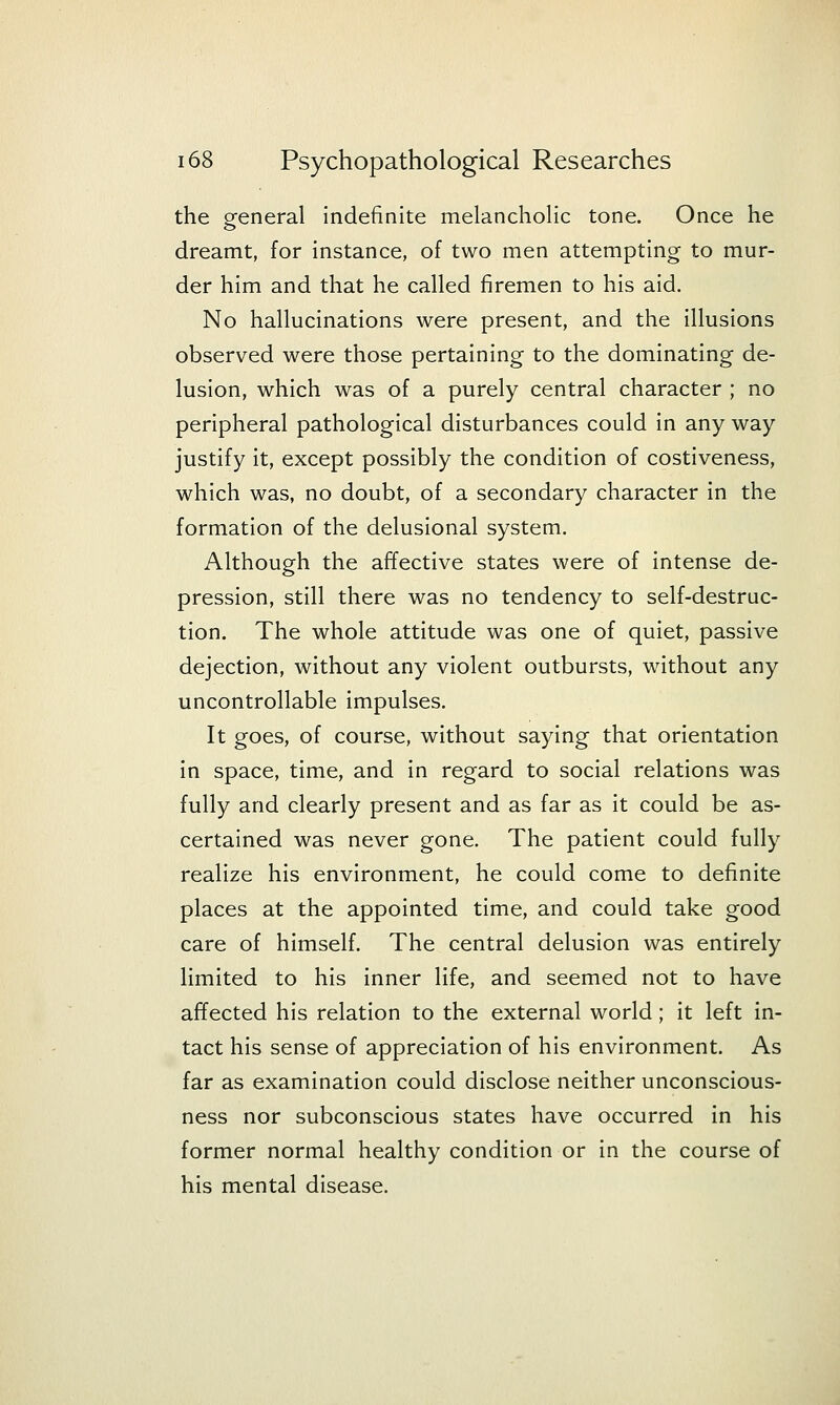 the general indefinite melanchohc tone. Once he dreamt, for instance, of two men attempting to mur- der him and that he called firemen to his aid. No hallucinations were present, and the illusions observed were those pertaining to the dominating de- lusion, which was of a purely central character ; no peripheral pathological disturbances could in any way justify it, except possibly the condition of costiveness, which was, no doubt, of a secondary character in the formation of the delusional system. Although the affective states were of intense de- pression, still there was no tendency to self-destruc- tion. The whole attitude was one of quiet, passive dejection, without any violent outbursts, without any uncontrollable impulses. It goes, of course, without saying that orientation in space, time, and in regard to social relations was fully and clearly present and as far as it could be as- certained was never gone. The patient could fully realize his environment, he could come to definite places at the appointed time, and could take good care of himself. The central delusion was entirely limited to his inner life, and seemed not to have affected his relation to the external world; it left in- tact his sense of appreciation of his environment. As far as examination could disclose neither unconscious- ness nor subconscious states have occurred in his former normal healthy condition or in the course of his mental disease.