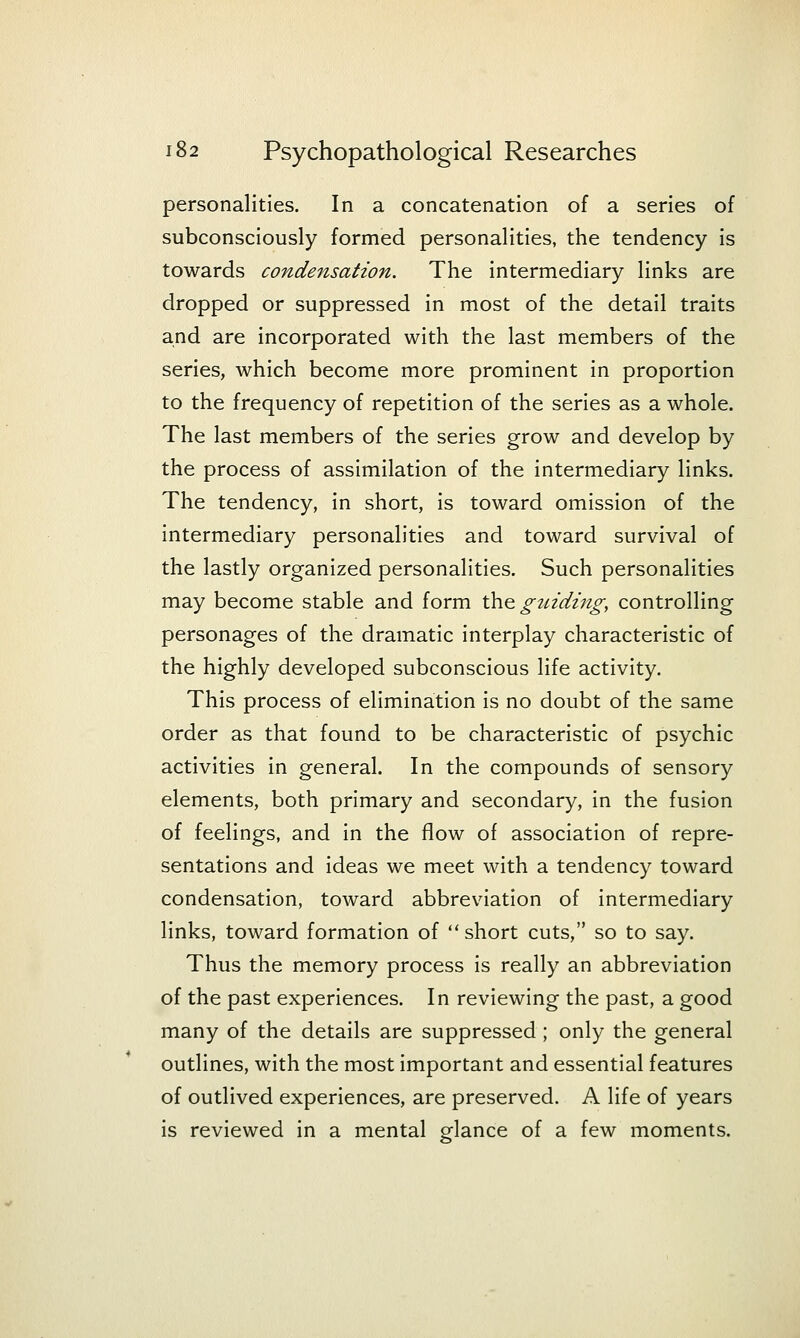 personalities. In a concatenation of a series of subconsciously formed personalities, the tendency is towards condensation. The intermediary links are dropped or suppressed in most of the detail traits and are incorporated with the last members of the series, which become more prominent in proportion to the frequency of repetition of the series as a whole. The last members of the series grow and develop by the process of assimilation of the intermediary links. The tendency, in short, is toward omission of the intermediary personalities and toward survival of the lastly organized personalities. Such personalities may become stable and form th.e. gtndzng, controlling personages of the dramatic interplay characteristic of the highly developed subconscious life activity. This process of elimination is no doubt of the same order as that found to be characteristic of psychic activities in general. In the compounds of sensory elements, both primary and secondary, in the fusion of feelings, and in the flow of association of repre- sentations and ideas we meet with a tendency toward condensation, toward abbreviation of intermediary links, toward formation of short cuts, so to say. Thus the memory process is really an abbreviation of the past experiences. In reviewing the past, a good many of the details are suppressed ; only the general outlines, with the most important and essential features of outlived experiences, are preserved. A life of years is reviewed in a mental glance of a few moments.