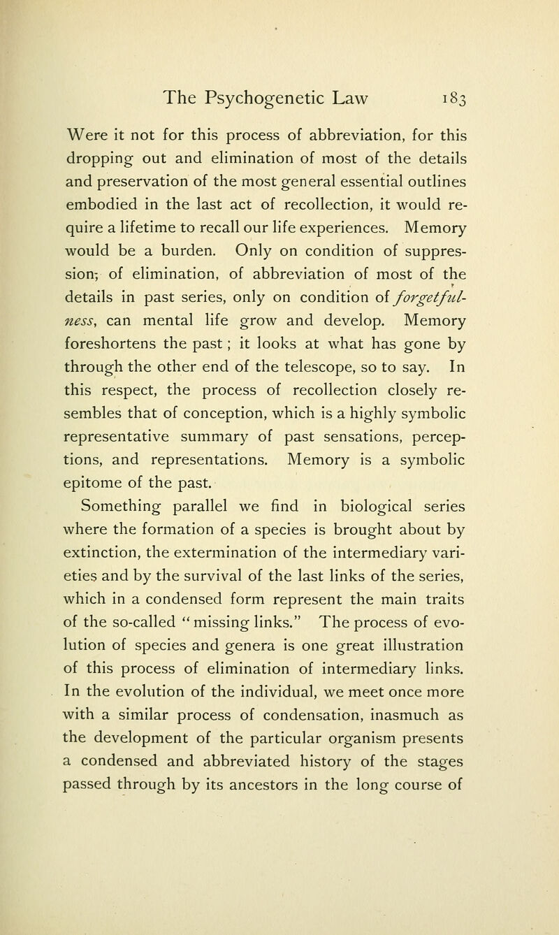 Were it not for this process of abbreviation, for this dropping out and eHmination of most of the details and preservation of the most general essential outlines embodied in the last act of recollection, it would re- quire a lifetime to recall our life experiences. Memory would be a burden. Only on condition of suppres- sion-, of elimination, of abbreviation of most of the details in past series, only on condition oiforgetfzU- ness, can mental life grow and develop. Memory foreshortens the past; it looks at what has gone by through the other end of the telescope, so to say. In this respect, the process of recollection closely re- sembles that of conception, which is a highly symbolic representative summary of past sensations, percep- tions, and representations. Memory is a symbolic epitome of the past. Something parallel we find in biological series where the formation of a species is brought about by extinction, the extermination of the intermediary vari- eties and by the survival of the last links of the series, which in a condensed form represent the main traits of the so-called  missing links. The process of evo- lution of species and genera is one great illustration of this process of elimination of intermediary links. In the evolution of the individual, we meet once more with a similar process of condensation, inasmuch as the development of the particular organism presents a condensed and abbreviated history of the stages passed through by its ancestors in the long course of