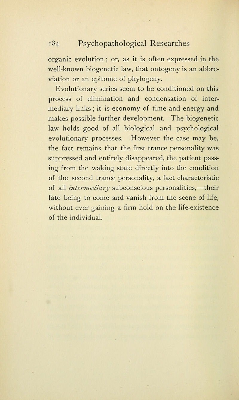 organic evolution ; or, as it is often expressed in the well-known biogenetic law, that ontogeny is an abbre- viation or an epitome of phylogeny. Evolutionary series seem to be conditioned on this process of elimination and condensation of inter- mediary links ; it is economy of time and energy and makes possible further development. The biogenetic law holds good of all biological and psychological evolutionary processes. However the case may be, the fact remains that the first trance personality was suppressed and entirely disappeared, the patient pass- ing from the waking state directly into the condition of the second trance personality, a fact characteristic of all intermediary subconscious personalities,—their fate being to come and vanish from the scene of life, without ever gaining a firm hold on the life-existence of the individual.