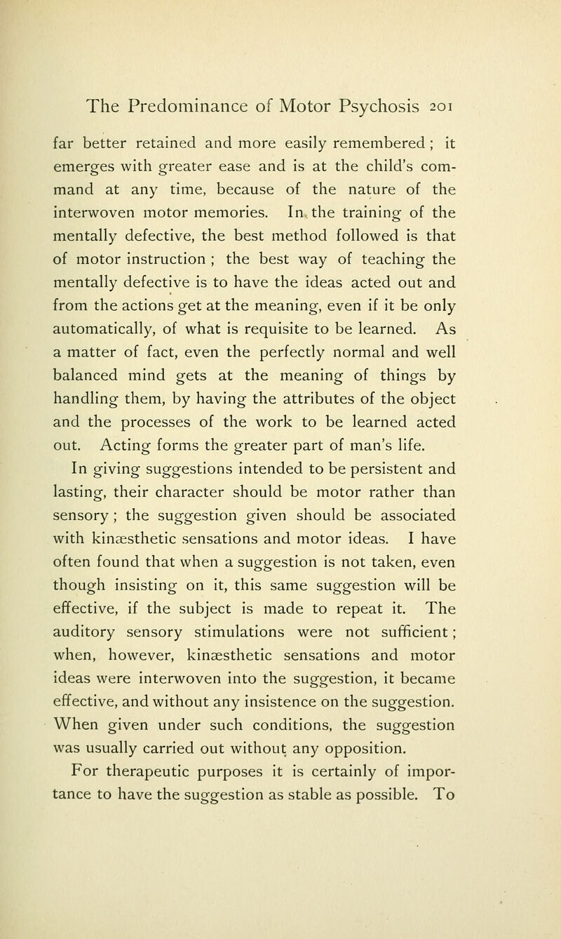 far better retained and more easily remembered ; it emerges with greater ease and is at the child's com- mand at any time, because of the nature of the interwoven motor memories. In. the training of the mentally defective, the best method followed is that of motor instruction ; the best way of teaching the mentally defective is to have the ideas acted out and from the actions get at the meaning, even if it be only automatically, of what is requisite to be learned. As a matter of fact, even the perfectly normal and well balanced mind gets at the meaning of things by handling them, by having the attributes of the object and the processes of the work to be learned acted out. Acting forms the greater part of man's life. In giving suggestions intended to be persistent and lasting, their character should be motor rather than sensory; the suggestion given should be associated with kinaesthetic sensations and motor ideas. I have often found that when a suggestion is not taken, even though insisting on It, this same suggestion will be effective, if the subject is made to repeat it. The auditory sensory stimulations were not sufficient; when, however, kinaesthetic sensations and motor ideas were interwoven into the suggestion, it became effective, and without any insistence on the suggestion. When given under such conditions, the suggestion was usually carried out without any opposition. For therapeutic purposes It Is certainly of impor- tance to have the suggestion as stable as possible. To