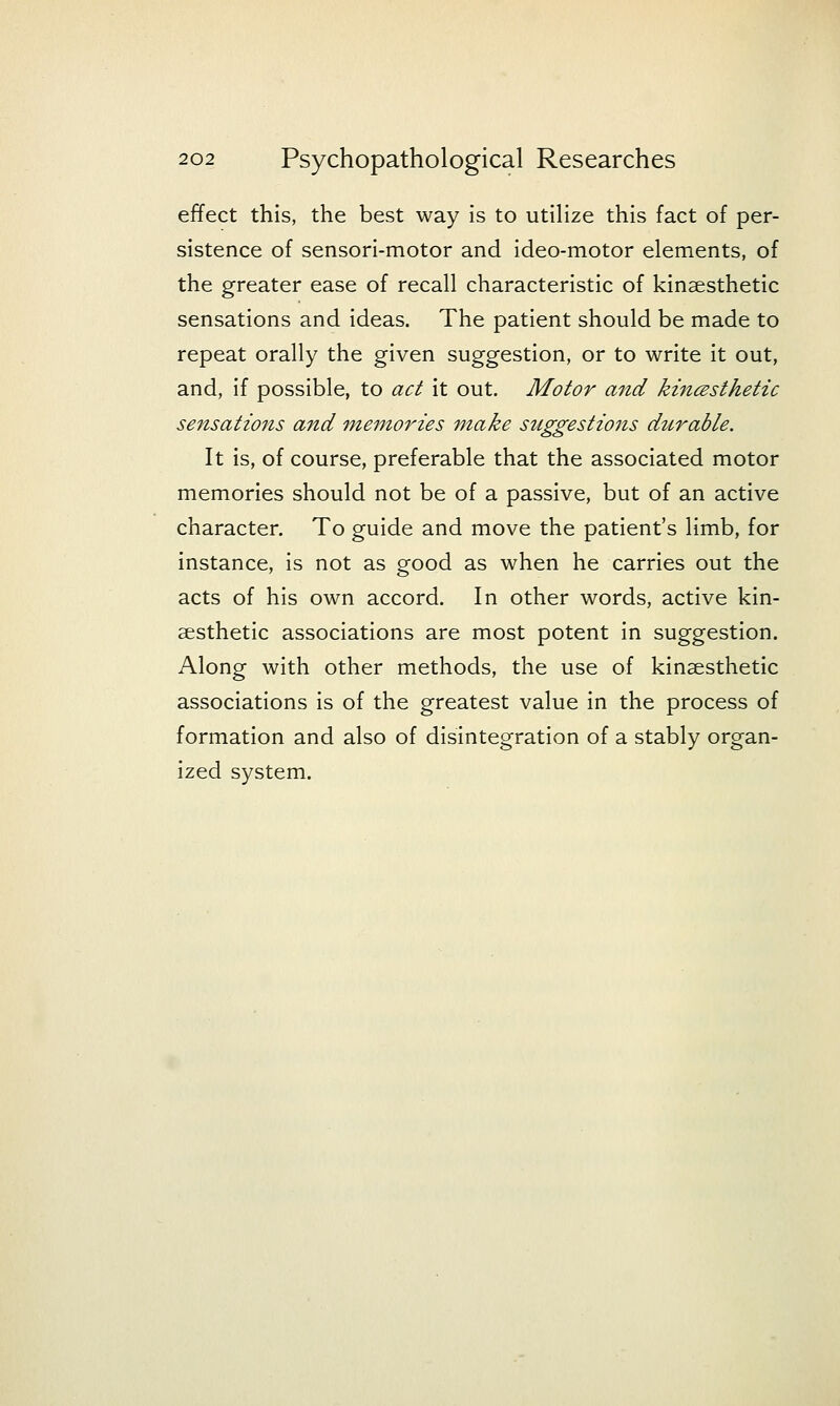 effect this, the best way is to utiHze this fact of per- sistence of sensori-motor and ideo-motor elements, of the greater ease of recall characteristic of kinaesthetic sensations and ideas. The patient should be made to repeat orally the given suggestion, or to write it out, and, if possible, to act it out. Motor and kincesthetic sensations and inemories make suggestions durable. It is, of course, preferable that the associated motor memories should not be of a passive, but of an active character. To guide and move the patient's limb, for instance, is not as good as when he carries out the acts of his own accord. In other words, active kin- aesthetic associations are most potent in suggestion. Along with other methods, the use of kinsesthetic associations is of the greatest value in the process of formation and also of disintegration of a stably organ- ized system.