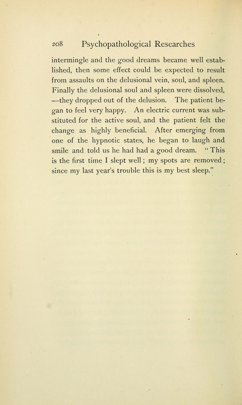 intermingle and the good dreams became well estab- lished, then some effect could be expected to result from assaults on the delusional vein, soul, and spleen. Finally the delusional soul and spleen were dissolved, —they dropped out of the delusion. The patient be- gan to feel very happy. An electric current was sub- stituted for the active soul, and the patient felt the change as highly beneficial. After emerging from one of the hypnotic states, he began to laugh and smile and told us he had had a good dream.  This is the first time I slept well; my spots are removed; since my last year's trouble this is my best sleep.