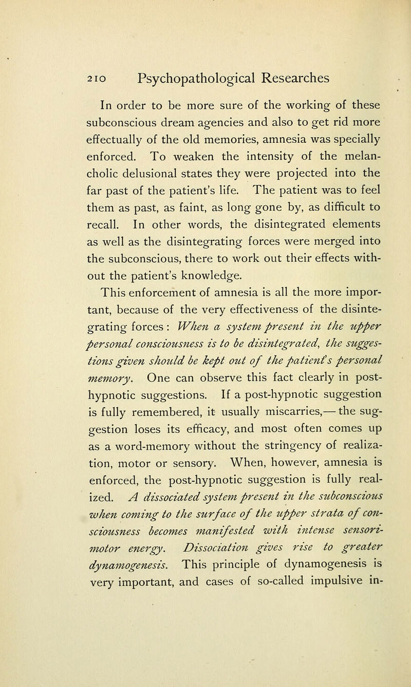 In order to be more sure of the working of these subconscious dream agencies and also to get rid more effectually of the old memories, amnesia was specially enforced. To weaken the intensity of the melan- cholic delusional states they were projected into the far past of the patient's life. The patient was to feel them as past, as faint, as long gone by, as difficult to recall. In other words, the disintegrated elements as well as the disintegrating forces were merged into the subconscious, there to work out their effects with- out the patient's knowledge. This enforcement of amnesia is all the more impor- tant, because of the very effectiveness of the disinte- grating forces : When a system present in the upper personal consciousness is to be disintegrated, the sugges- tions given should be kept out of the patient's personal memory. One can observe this fact clearly in post- hypnotic suggestions. If a post-hypnotic suggestion is fully remembered, it usually miscarries,— the sug- gestion loses its efficacy, and most often comes up as a word-memory without the stringency of realiza- tion, motor or sensory. When, however, amnesia is enforced, the post-hypnotic suggestion is fully real- ized. A dissociated system present in the subconscious when coming to the surface of the upper strata of con- sciousness becomes manifested with intense sensori- motor energy. Dissociation gives rise to greater dynamogenesis. This principle of dynamogenesis is very important, and cases of so-called impulsive in-