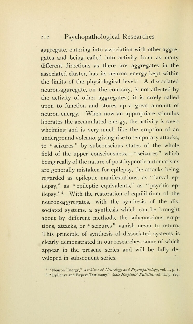 aggregate, entering into association with other aggre- gates and being called into activity from as many different directions as there are aggregates in the associated cluster, has its neuron energy kept within the limits of the physiological level/ A dissociated neuron-aggregate, on the contrary, is not affected by the activity of other aggregates; it is rarely called upon to function and stores up a great amount of neuron energy. When now an appropriate stimulus liberates the accumulated energy, the activity is over- whelming and is very much like the eruption of an underground volcano, giving rise to temporary attacks, to  seizures  by subconscious states of the whole field of the upper consciousness,—seizures which being really of the nature of post-hypnotic automatisms are generally mistaken for epilepsy, the attacks being regarded as epileptic manifestations, as  larval ep- ilepsy, as epileptic equivalents, as psychic ep- ilepsy.^ With the restoration of equilibrium of the neuron-aggregates, with the synthesis of the dis- sociated systems, a synthesis which can be brought about by different methods, the subconscious erup- tions, attacks, or  seizures  vanish never to return. This principle of synthesis of dissociated systems is clearly demonstrated in our researches, some of which appear in the present series and will be fully de- veloped in subsequent series. 1  Neuron Energy, Archives of Neurology and Psychopaihology, vol. i., p. i. 2  Epilepsy and Expert Testimony. State Hospitals' Bulletin, vol. ii., p. 189.