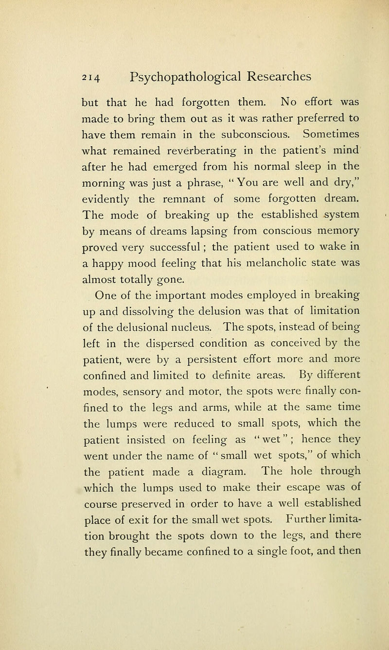 but that he had forgotten them. No effort was made to bring them out as it was rather preferred to have them remain in the subconscious. Sometimes what remained reverberating in the patient's mind after he had emerged from his normal sleep in the morning was just a phrase,  You are well and dry, evidently the remnant of some forgotten dream. The mode of breaking up the established system by means of dreams lapsing from conscious memory proved very successful; the patient used to wake in a happy mood feeling that his melancholic state was almost totally gone. One of the important modes employed in breaking up and dissolving the delusion was that of limitation of the delusional nucleus. The spots, instead of being left in the dispersed condition as conceived by the patient, were by a persistent effort more and more confined and limited to definite areas. By different modes, sensory and motor, the spots were finally con- fined to the legs and arms, while at the same time the lumps were reduced to small spots, which the patient insisted on feeling as  wet ; hence they went under the name of  small wet spots, of which the patient made a diagram. The hole through which the lumps used to make their escape was of course preserved in order to have a well established place of exit for the small wet spots. Further limita- tion brought the spots down to the legs, and there they finally became confined to a single foot, and then