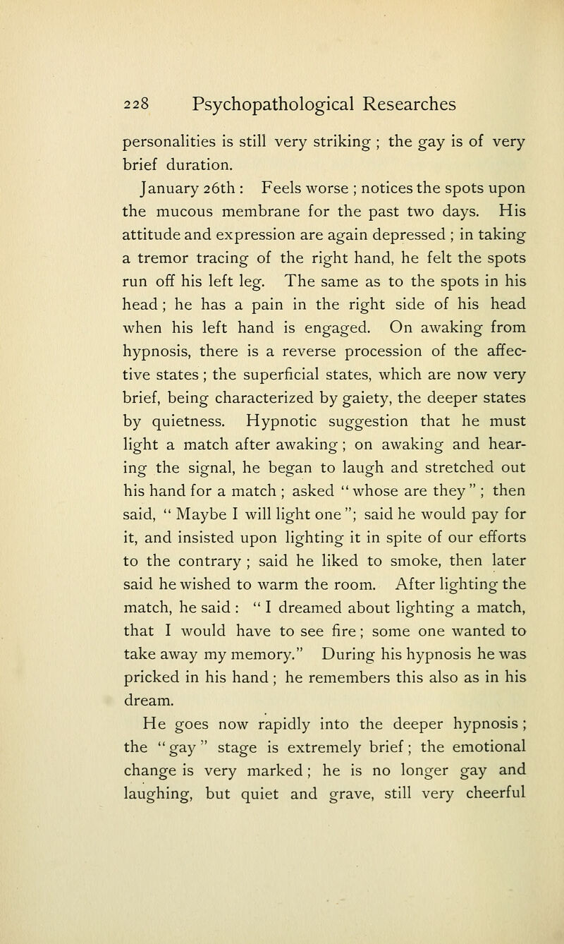 personalities is still very striking ; the gay is of very brief duration. January 26th : Feels worse ; notices the spots upon the mucous membrane for the past two days. His attitude and expression are again depressed ; in taking a tremor tracing of the right hand, he felt the spots run off his left leg. The same as to the spots in his head; he has a pain in the right side of his head when his left hand is engaged. On awaking from hypnosis, there is a reverse procession of the affec- tive states; the superficial states, which are now very brief, being characterized by gaiety, the deeper states by quietness. Hypnotic suggestion that he must light a match after awaking; on awaking and hear- ing the signal, he began to laugh and stretched out his hand for a match ; asked  whose are they  ; then said,  Maybe I will light one ; said he would pay for it, and insisted upon lighting it in spite of our efforts to the contrary ; said he liked to smoke, then later said he wished to warm the room. After lighting the match, he said : I dreamed about lighting a match, that I would have to see fire; some one wanted to take away my memory. During his hypnosis he was pricked in his hand; he remembers this also as in his dream. He goes now rapidly into the deeper hypnosis ; the  gay  stage is extremely brief; the emotional change is very marked; he is no longer gay and laughing, but quiet and grave, still very cheerful