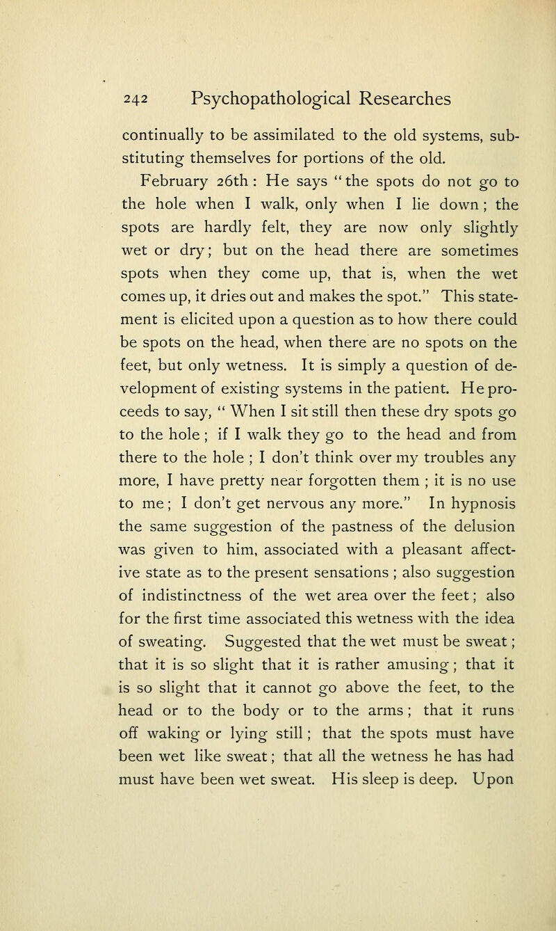 continually to be assimilated to the old systems, sub- stituting themselves for portions of the old. February 26th : He says the spots do not go to the hole when I walk, only when I lie down; the spots are hardly felt, they are now only slightly wet or dry; but on the head there are sometimes spots when they come up, that is, when the wet comes up, it dries out and makes the spot. This state- ment is elicited upon a question as to how there could be spots on the head, when there are no spots on the feet, but only wetness. It is simply a question of de- velopment of existing systems in the patient. He pro- ceeds to say,  When I sit still then these dry spots go to the hole ; if I walk they go to the head and from there to the hole ; I don't think over my troubles any more, I have pretty near forgotten them ; it is no use to me ; I don't get nervous any more. In hypnosis the same suggestion of the pastness of the delusion was given to him, associated with a pleasant affect- ive state as to the present sensations ; also suggestion of indistinctness of the wet area over the feet; also for the first time associated this wetness with the idea of sweating. Suggested that the wet must be sweat; that it is so slight that it is rather amusing; that it is so slight that it cannot go above the feet, to the head or to the body or to the arms ; that it runs off waking or lying still; that the spots must have been wet like sweat; that all the wetness he has had must have been wet sweat. His sleep is deep. Upon