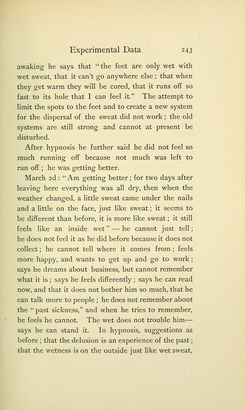awaking he says that  the feet are only wet with wet sweat, that it can't go anywhere else; that when they get warm they will be cured, that it runs off so fast to its hole that I can feel it. The attempt to limit the spots to the feet and to create a new system for the dispersal of the sweat did not work; the old systems are still strong and cannot at present be disturbed. After hypnosis he further said he did not feel so much running off because not much was left to run off ; he was getting better. March 2d : Am getting better; for two days after leaving here everything was all dry, then when the weather changed, a little sweat came under the nails and a little on the face, just like sweat; it seems to be different than before, it is more like sweat; it still feels like an inside wet — he cannot just tell; he does not feel it as he did before because it does not collect; he cannot tell where it comes from ; feels more happy, and wants to get up and go to work; says he dreams about business, but cannot remember what it is ; says he feels differently ; says he can read now, and that it does not bother him so much, that he can talk more to people ; he does not remember about the  past sickness, and when he tries to remember, he feels he cannot. The wet does not trouble him— says he can stand it. In hypnosis, suggestions as before ; that the delusion is an experience of the past; that the wetness is on the outside just like wet sweat.