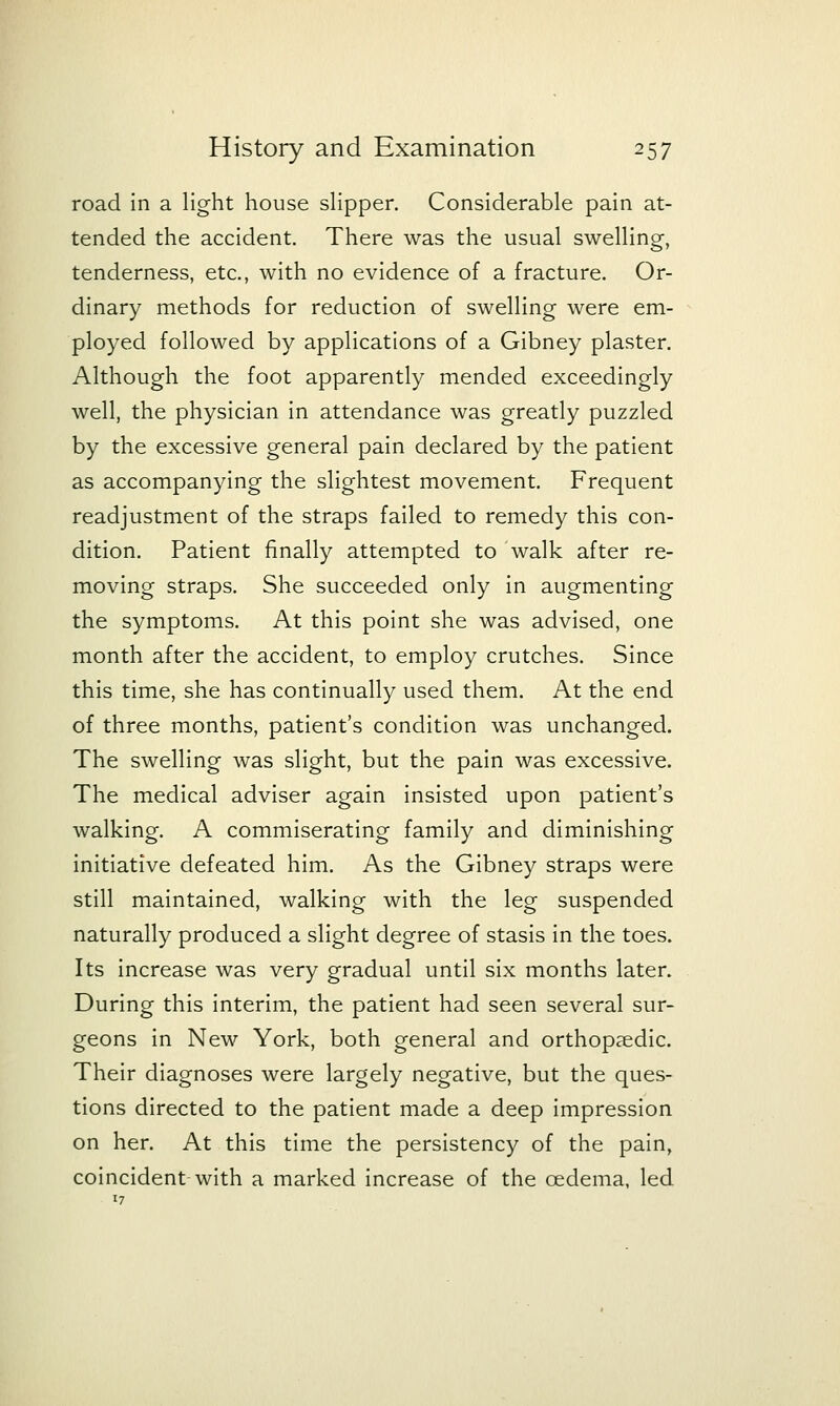 road in a light house sHpper. Considerable pain at- tended the accident. There was the usual swelling, tenderness, etc., with no evidence of a fracture. Or- dinary methods for reduction of swelling were em- ployed followed by applications of a Gibney plaster. Although the foot apparently mended exceedingly well, the physician in attendance was greatly puzzled by the excessive general pain declared by the patient as accompanying the slightest movement. Frequent readjustment of the straps failed to remedy this con- dition. Patient finally attempted to walk after re- moving straps. She succeeded only in augmenting the symptoms. At this point she was advised, one month after the accident, to employ crutches. Since this time, she has continually used them. At the end of three months, patient's condition was unchanged. The swelling was slight, but the pain was excessive. The medical adviser again insisted upon patient's walking. A commiserating family and diminishing initiative defeated him. As the Gibney straps were still maintained, walking with the leg suspended naturally produced a slight degree of stasis in the toes. Its increase was very gradual until six months later. During this interim, the patient had seen several sur- geons in New York, both general and orthopaedic. Their diagnoses were largely negative, but the ques- tions directed to the patient made a deep impression on her. At this time the persistency of the pain, coincident with a marked increase of the oedema, led