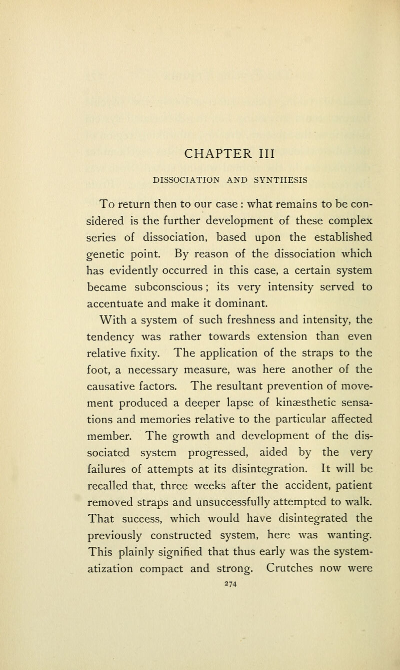 CHAPTER III DISSOCIATION AND SYNTHESIS To return then to our case : what remains to be con- sidered is the further development of these complex series of dissociation, based upon the established genetic point. By reason of the dissociation which has evidently occurred in this case, a certain system became subconscious; its very intensity served to accentuate and make it dominant. With a system of such freshness and intensity, the tendency was rather towards extension than even relative fixity. The application of the straps to the foot, a necessary measure, was here another of the causative factors. The resultant prevention of move- ment produced a deeper lapse of kinaesthetic sensa- tions and memories relative to the particular affected member. The growth and development of the dis- sociated system progressed, aided by the very failures of attempts at its disintegration. It will be recalled that, three weeks after the accident, patient removed straps and unsuccessfully attempted to walk. That success, which would have disintegrated the previously constructed system, here was wanting. This plainly signified that thus early was the system- atization compact and strong. Crutches now were