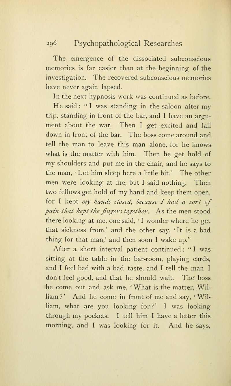 The emergence of the dissociated subconscious memories is far easier than at the beginning of the investigation. The recovered subconscious memories have never again lapsed. In the next hypnosis work was continued as before. He said:  I was standing in the saloon after my trip, standing in front of the bar, and I have an argu- ment about the war. Then I get excited and fall down in front of the bar. The boss come around and tell the man to leave this man alone, for he knows what is the matter with him. Then he get hold of my shoulders and put me in the chair, and he says to the man, ' Let him sleep here a little bit.' The other men were looking at me, but I said nothing. Then two fellows get hold of my hand and keep them open, for I kept my hands closed, because I had a sort of pain that kept the fingers together. As the men stood there looking at me, one said, ' I wonder where he get that sickness from,' and the other say, 'It is a bad thing for that man,' and then soon I wake up. After a short interval patient continued :  I was sitting at the table in the bar-room, playing cards, and I feel bad with a bad taste, and I tell the man I don't feel good, and that he should wait. The' boss he come out and ask me, ' What is the matter, Wil- liam?' And he come in front of me and say, 'Wil- liam, what are you looking for ?' I was looking through my pockets. I tell him I have a letter this morning, and I was looking for it. And he says.