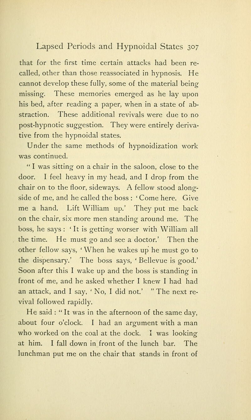 that for the first time certain attacks had been re- called, other than those reassociated in hypnosis. He cannot develop these fully, some of the material being missing. These memories emerged as he lay upon his bed, after reading a paper, when in a state of ab- straction. These additional revivals were due to no post-hypnotic suggestion. They were entirely deriva- tive from the hypnoidal states. Under the same methods of hypnoidization work was continued.  I was sitting on a chair in the saloon, close to the door. I feel heavy in my head, and I drop from the chair on to the floor, sideways. A fellow stood along- side of me, and he called the boss : ' Come here. Give me a hand. Lift William up.' They put me back on the chair, six more men standing around me. The boss, he says : ' It is getting worser with William all the time. He must go and see a doctor.' Then the other fellow says, ' When he wakes up he must go to the dispensary.' The boss says, ' Bellevue Is good.' Soon after this I wake up and the boss is standing in front of me, and he asked whether I knew I had had an attack, and I say, ' No, I did not.'  The next re- vival followed rapidly. He said :  It was in the afternoon of the same day, about four o'clock. I had an argument with a man who worked on the coal at the dock. I was looking at him. I fall down In front of the lunch bar. The lunchman put me on the chair that stands in front of