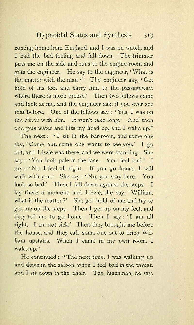 coming home from England, and I was on watch, and I had the bad feeHng and fall down. The trimmer puts me on the side and runs to the engine room and gets the engineer. He say to the engineer,' What is the matter with the man ?' The engineer say, ' Get hold of his feet and carry him to the passageway, where there is more breeze.' Then two fellows come and look at me, and the engineer ask, if you ever see that before. One of the fellows say : 'Yes, I was on the Paris with him. It won't take long.' And then one gets water and lifts my head up, and I wake up. The next:  I sit in the bar-room, and some one say, ' Come out, some one wants to see you.' I go out, and Lizzie was there, and we were standing. She say: 'You look pale in the face. You feel bad.' I say: ' No, I feel all right. If you go home, I will walk with you.' She say : ' No, you stay here. You look so bad.' Then I fall down against the steps. I lay there a moment, and Lizzie, she say, 'William, what is the matter ?' She get hold of me and try to get me on the steps. Then I get up on my feet, and they tell me to go home. Then I say: ' I am all right. I am not sick.' Then they brought me before the house, and they call some one out to bring Wil- liam upstairs. When I came in my own room, I wake up. He continued : The next time, I was walking up and down in the saloon, when I feel bad in the throat, and I sit down in the chair. The lunchman, he say,