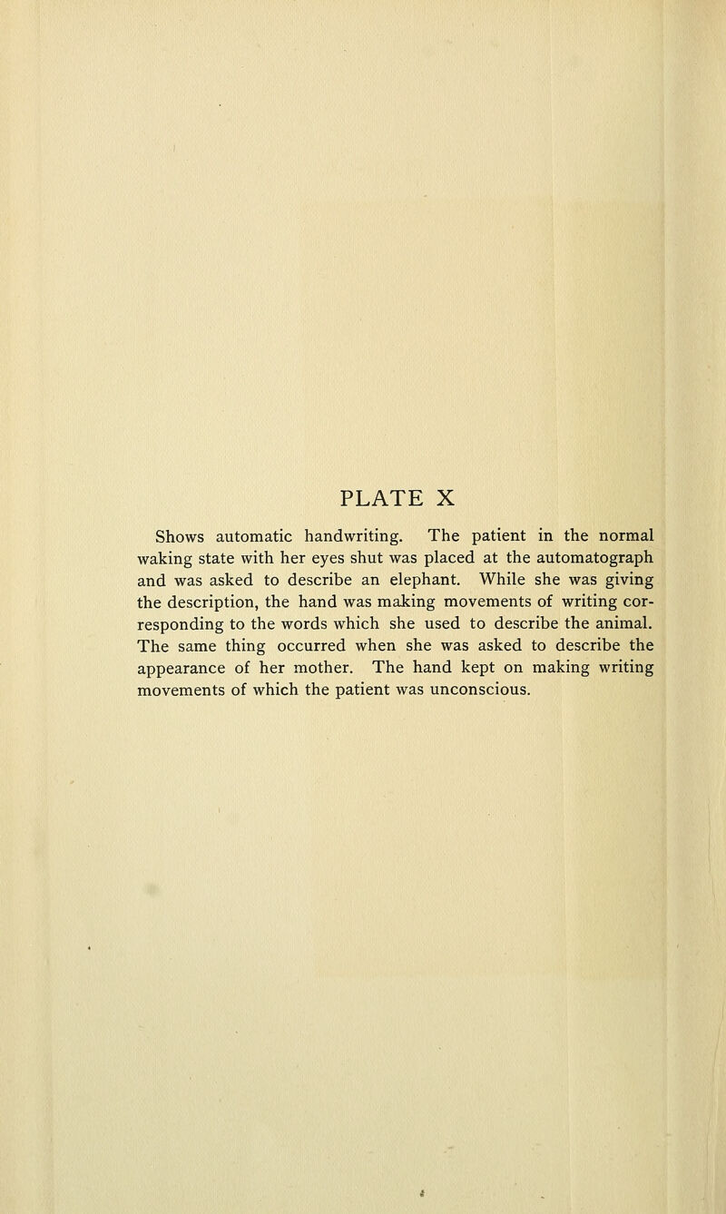 Shows automatic handwriting. The patient in the normal waking state with her eyes shut was placed at the automatograph and was asked to describe an elephant. While she was giving the description, the hand was making movements of writing cor- responding to the words which she used to describe the animal. The same thing occurred when she was asked to describe the appearance of her mother. The hand kept on making writing movements of which the patient was unconscious.