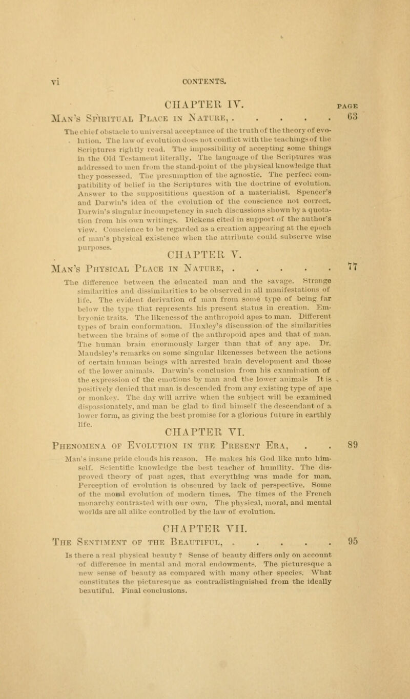 CHAPTER IV. PAoa Man's SPIBITI u. PLACE in NATURE 63 hief obstacle to universal acceptance of the truth of the theory of evo- . lution. The law ol evolution does not conflict with the teachings of the Scriptures rightly read. The impossibility of acoepting some things in the Old Testament Literally. The language ol the Scriptures was i to men from the stand-poinl of the physical knowledge thai they possessed. The presumption of the agnostic. The perfectcom- patibilitj of belief in the Scriptures with the doctrine of evolution. jwer to the supposititious question of a materialist. Spencer's and Darwin's idea of the .•volution of the conscience aoi correct. D u-win's singular incompetency in such discussions Bbown bj ;i <ju<>ta- tion from his own writings. Dickens cited in support of the author's view. Conscience to be regarded as a creation appearing at the epoch man's physical existence when the attribute could subserve wise pur] CHAPTER V. Man's Physical Place in Nature, 11 The difference between the educated man and the savage. Strange similarities and dissimilarities to be observed in all manifestations of l i,-. The evident derivation of man from some type of being far below the type that represents his present status in creation. Em- bryonic traits. The likenessof the anthropoid apes to man. Different types of brain conformation. Huxley's discussion of the similarities between the brains of some of the anthropoid apes and that of man. The human brain enormously larger than that of any ape. Dr. Maudsley's remarks on some singular likenesses between the actions of certain human beings with arrested brain development and those of the lower animals. Darwin*.- conclusion from his examination of the expression of the emotions by man and the lower animals Tt is positively denied that man is descended from any existing type of ape or monkey. The day will arrive when the subject will be examined dispassionately, and man be glad to find himself the descendant of a lower form, as giving the best promise for a glorious future in earthly life. CHAPTER VI. Phenomena of Evolution i\ the Present Era, . . 89 Man's insane pride clouds Ins reason. TTe makes his God like unto him- self. Scientific knowledge the best teacher of humility. The dis- proved theory of past ages, that everything was made for man. Perception of evolution is obscured by lack of perspective. Some of the niONtil evolution of modern times. The times of the French monarchy contrasted with our own. The physical, moral, and mental worlds are all alike controlled by the law of evolution. CHAPTER VII. The Sentiment of the Beautiful, ..... 95 A beauty ? Sense of beauty differs only on account of difference in mental and moral endowments. The picturesque a ne-.'. senBe f beauty as compared with many other Bpecies. What nstitutes tin- picturesque a- contradistinguished from the ideally beautiful. Final conclusions.