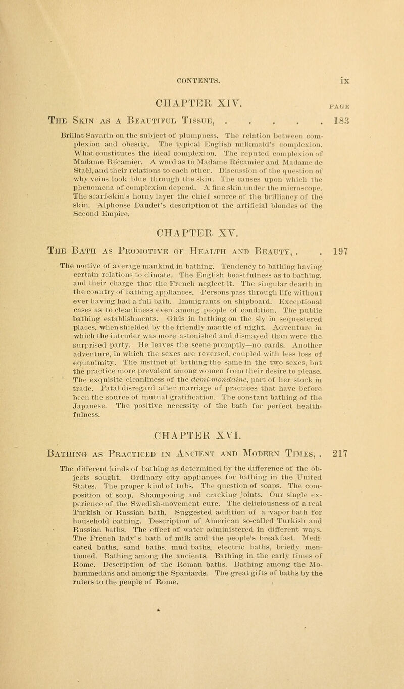 CHAPTER XIV. The Skin as a Beautiful Tissue, 183 Briilat Savarin on the subject of plumpness. The relation between com' plexion and obesity. The typical English milkmaid's complexion. What constitutes the ideal complexion. The reputed complexion of Madame Recamier. A word as to Madame Re*camier and Madamede Stael, and their relations to each other. Discussion of the question of why veins look blue through the skin. The causes upon which the phenomena of complexion depend. A fine skin under the microscope. The scarf-skin's horny layer the chief source of the brilliancy of the Skin. Alphonse Daudet's description of the artificial blondes of the Second Empire. CHAPTER XV. The Bath as Promotive of Health and Beauty, . . 197 The motive of average mankind in bathing. Tendency to bathing having certain relations to climate. The English boastfulness as to bathing, and their charge that the French neglect it. The singular dearth in the country of bathing appliances. Persons pass through life without ever having had a full bath. Immigrants on shipboard. Exceptional cases as to cleanliness even among people of condition. The public bathing establishments. Girls in bathing on the sly in sequestered places, when shielded by the friendly mantle of night. Adventure in which the intruder was more astonished and dismayed than were the surprised party. He leaves the scene promptly—no cards. Another adventure, in which the sexes are reversed, coupled with less loss of equanimity. The instinct of bathing the same in the two sexes, but the practice more prevalent among women from their desire to please. The exquisite cleanliness of the demi-mondaine, part of her stock in trade. Fatal disregard after marriage of practices that have before been the source of mutual gratification. The constant bathing of the Japanese. The positive necessity of the bath for perfect health- fulness. CHAPTER XVI. Bathing as Practiced in Ancient and Modern Times, . 217 The different kinds of bathing as determined by the difference of the ob- jects sought. Ordinary city appliances for bathing in the United States. The proper kind of tubs. The question of soaps. The com- position of soap. Shampooing and cracking joints. Our single ex- perience of the Swedish-movement cure. The deliciousness of a real Turkish or Russian bath. Suggested addition of a vapor bath for household bathing. Description of American so-called Turkish and Russian baths. The effect of water administered in different ways. The French lady' s bath of milk and the people's breakfast. Medi- cated baths, sand baths, mud baths, electric baths, briefly men- tioned. Bathing among the ancients. Bathing in the early times of Rome. Description of the Roman baths. Bathing among the Mo- hammedans and among the Spaniards. The great gifts of baths by the rulers to the people of Rome.