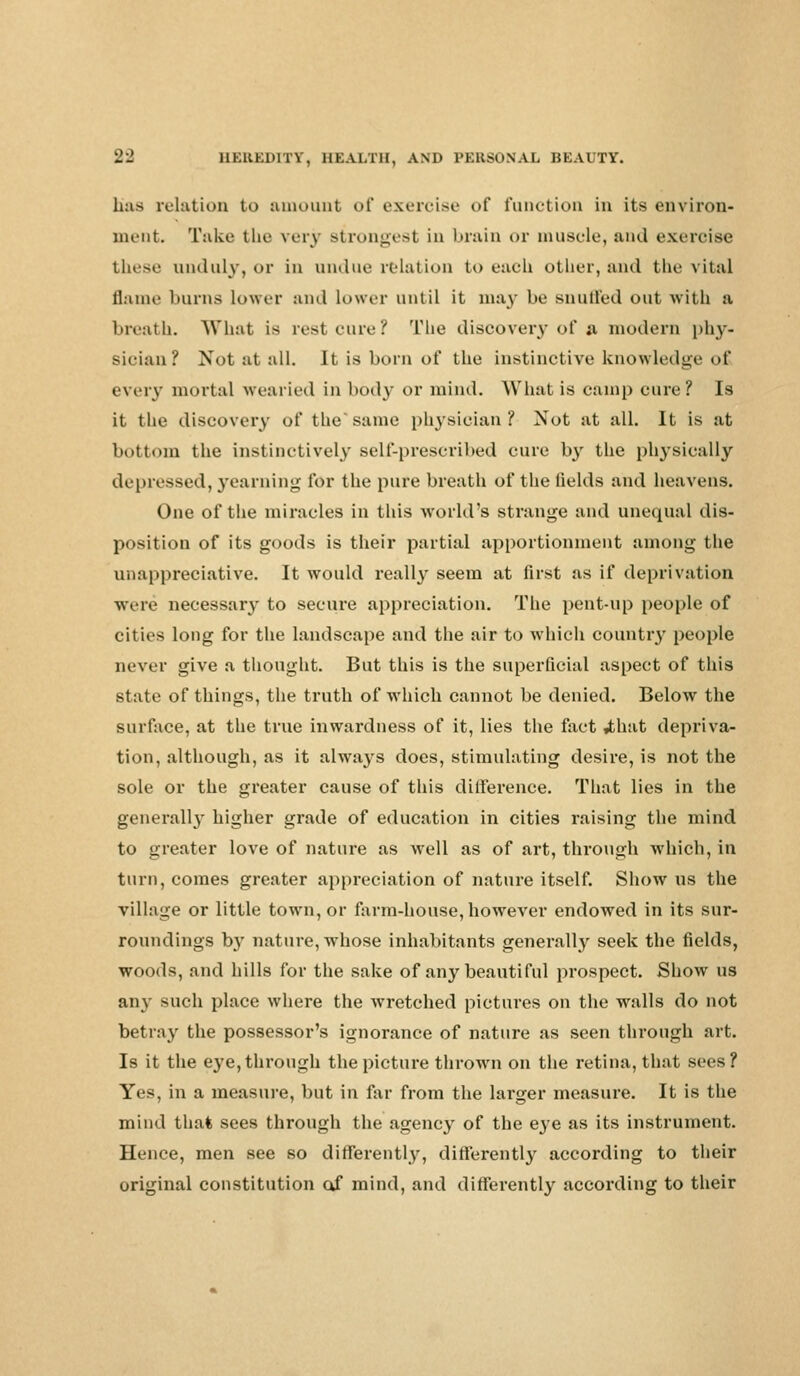 has relation to amount of exercise of function in its environ- ment. Take the very strongest in brain or muscle, and exercise these unduly, or in undue relation to each oilier, ami the vital flame burns Lower and lower until it may be snuffed out with a breath. What is rest cure? The discovery of a modern phy- sician? Not at all. It is born of the instinctive knowledge of every mortal wearied in body or mind. What is camp cure? Is it the discovery of the*same physician? Not at all. It is at bottom the instinctively self-prescribed cure by the physically depressed, yearning for the pure breath of the fields and heavens. One of the miracles in this world's strange and unequal dis- position of its goods is their partial apportionment among the unappreciative. It would really seem at first as if deprivation were necessary to secure appreciation. The pent-up people of cities long for the landscape and the air to which country people never give a thought. But this is the superficial aspect of this state of things, the truth of which cannot be denied. Below the surface, at the true inwardness of it, lies the fact ,that depriva- tion, although, as it always does, stimulating desire, is not the sole or the greater cause of this difference. That lies in the generally higher grade of education in cities raising the mind to greater love of nature as well as of art, through which, in turn, comes greater appreciation of nature itself. Show us the village or little town, or farm-house, however endowed in its sur- roundings by nature, whose inhabitants generally seek the fields, woods, and hills for the sake of any beautiful prospect. Show us any such place where the wretched pictures on the walls do not betray the possessor's ignorance of nature as seen through art. Is it the eye, through the picture thrown on the retina, that sees ? Yes, in a measure, but in far from the larger measure. It is the mind that sees through the agency of the eye as its instrument. Hence, men see so differently, differently according to their original constitution of mind, and differently according to their