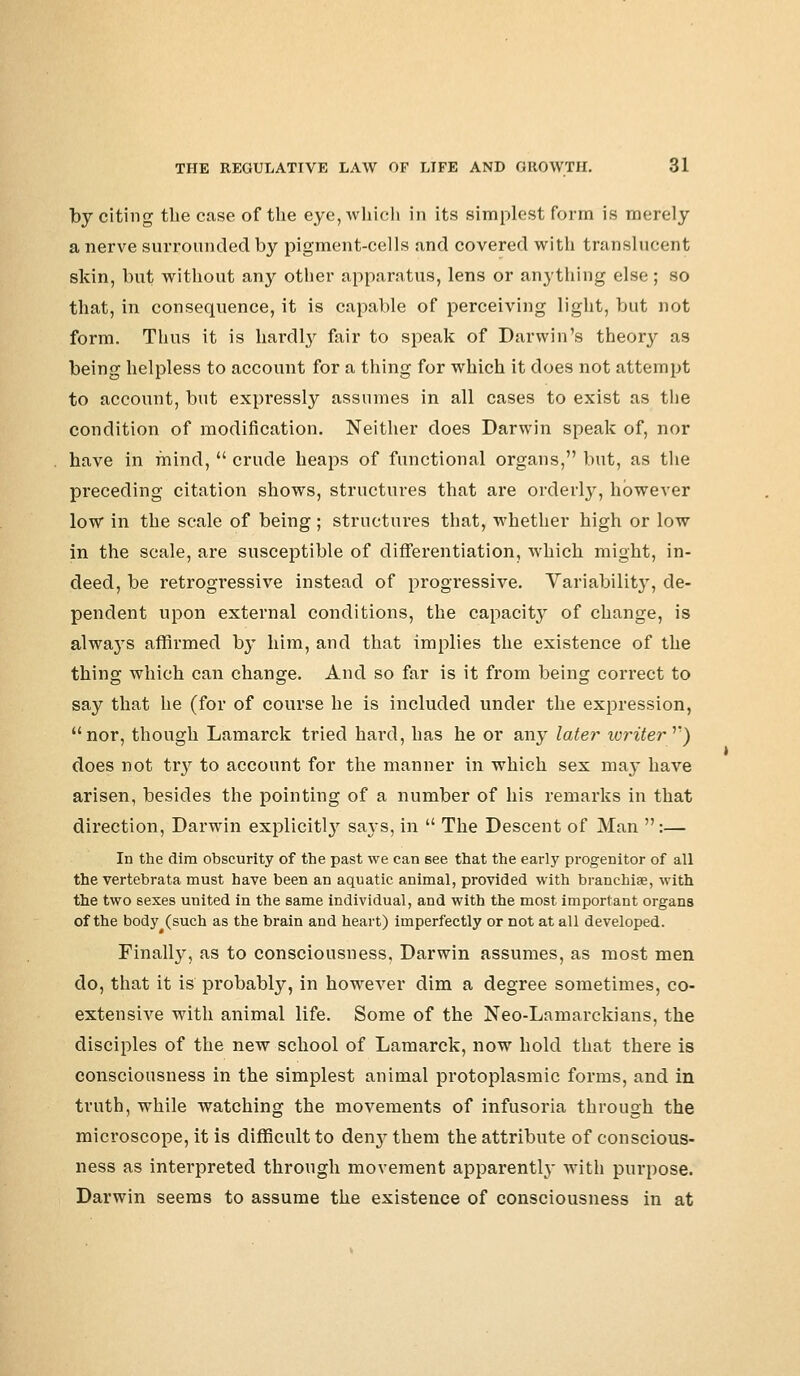 by citing the case of the eye, which in its simplest form is merely a nerve surrounded by pigment-cells and covered with translucent skin, but without any other apparatus, lens or anything else; so that, in consequence, it is capable of perceiving light, but not form. Thus it is hardly fair to speak of Darwin's theory as being helpless to account for a thing for which it does not attempt to account, but expressly assumes in all cases to exist as the condition of modification. Neither does Darwin speak of, nor have in mind,  crude heaps of functional organs, but, as the preceding citation shows, structures that are orderly, however low in the scale of being ; structures that, whether high or low in the scale, are susceptible of differentiation, which might, in- deed, be retrogressive instead of progressive. Variability, de- pendent upon external conditions, the capacity of change, is always affirmed b}^ him, and that implies the existence of the thing which can change. And so far is it from being correct to say that he (for of course he is included under the expression, nor, though Lamarck tried hard, has he or any later writer y) does not try to account for the manner in which sex ma}* have arisen, besides the pointing of a number of his remarks in that direction, Darwin explicitly says, in  The Descent of Man :— In the dim obscurity of the past we can see that the early progenitor of all the vertebrata must have been an aquatic animal, provided with branchiae, with the two sexes united in the same individual, and with the most important organs of the body (such as the brain and heart) imperfectly or not at all developed. Finally, as to consciousness, Darwin assumes, as most men do, that it is probably, in however dim a degree sometimes, co- extensive with animal life. Some of the Neo-Lamarckians, the disciples of the new school of Lamarck, now hold that there is consciousness in the simplest animal protoplasmic forms, and in truth, while watching the movements of infusoria through the microscope, it is difficult to denj- them the attribute of conscious- ness as interpreted through movement apparently with purpose. Darwin seems to assume the existence of consciousness in at