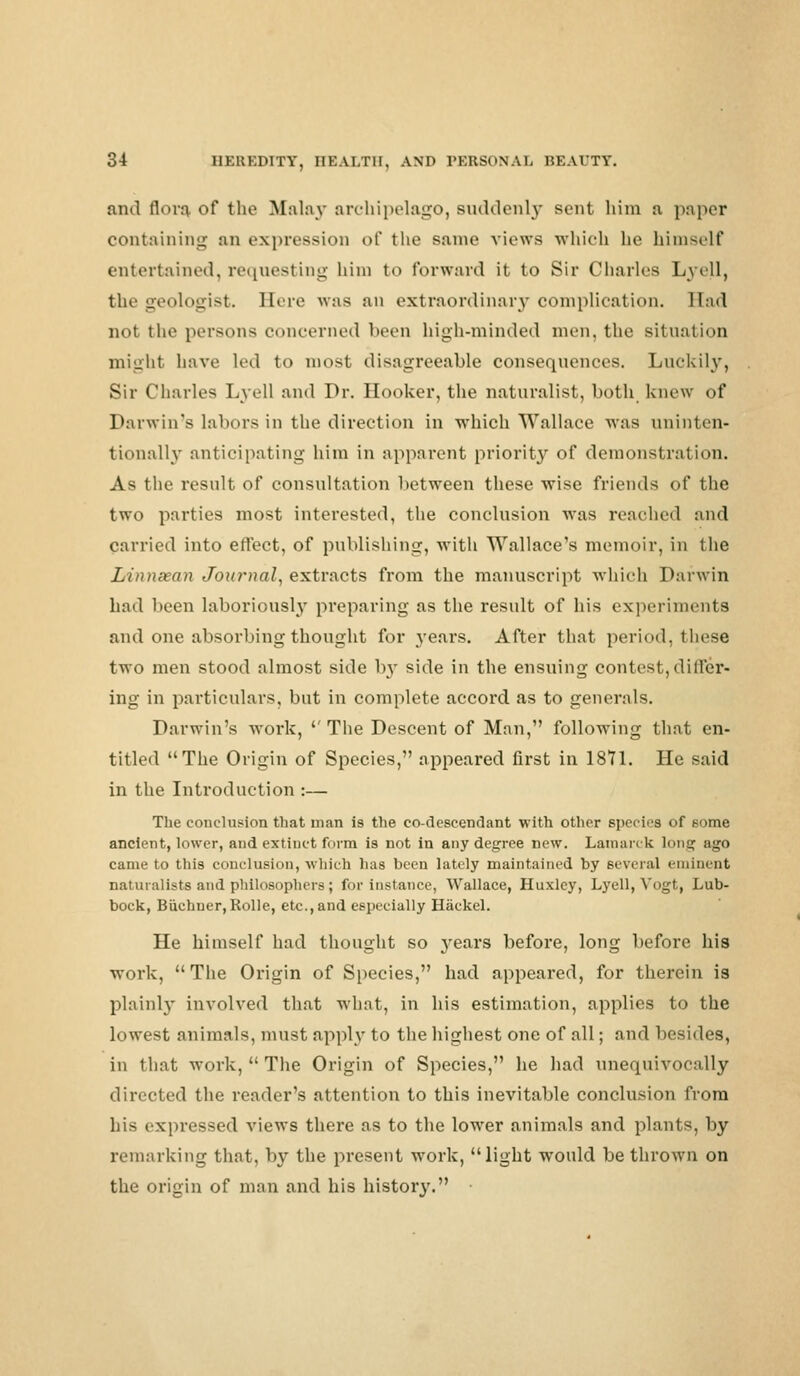 and flora, of the Malay archipelago, suddenly sent him a paper containing an expression of the same views -which he himself entertained, requesting him to forward it to Sir Charles Lyell, the geologist. Here was an extraordinary complication. Had not the persons concerned been high-minded men, the situation might have led to most disagreeable consequences. Luckily, Sir Charles Lyell and Dr. Hooker, the naturalist, both knew of Darwin's labors in the direction in which Wallace was uninten- tionally anticipating him in apparent priority of demonstration. As the result of consultation between these wise friends of the two parties most interested, the conclusion was reached and carried into effect, of publishing, with Wallace's memoir, in the Linnsean Journal, extracts from the manuscript which Darwin had been laboriously preparing as the result of his experiments and one absorbing thought for years. After that period, these two men stood almost side hy side in the ensuing contest, diiFcr- ing in particulars, but in complete accord as to generals. Darwin's work, '' The Descent of Man, following that en- titled The Origin of Species, appeared first in 1871. He said in the Introduction :— The conclusion that man is the co-descendant with other species of some ancient, lower, and extinct form is not in any degree new. Lamarck long ago came to this conclusion, which has been lately maintained by several eminent naturalists and philosophers; for instance, Wallace, Huxley, Lyell, Vogt, Lub- bock, Buchner,Rolle, etc., and especially Hackel. He himself had thought so j^ears before, long before his work, The Origin of Species, had appeared, for therein is plainly involved that what, in his estimation, applies to the lowest animals, must apply to the highest one of all; and besides, in that work,  The Origin of Species, he had unequivocally directed the reader's attention to this inevitable conclusion from his expressed views there as to the lower animals and plants, by remarking that, by the present work, light would be thrown on the origin of man and his history.