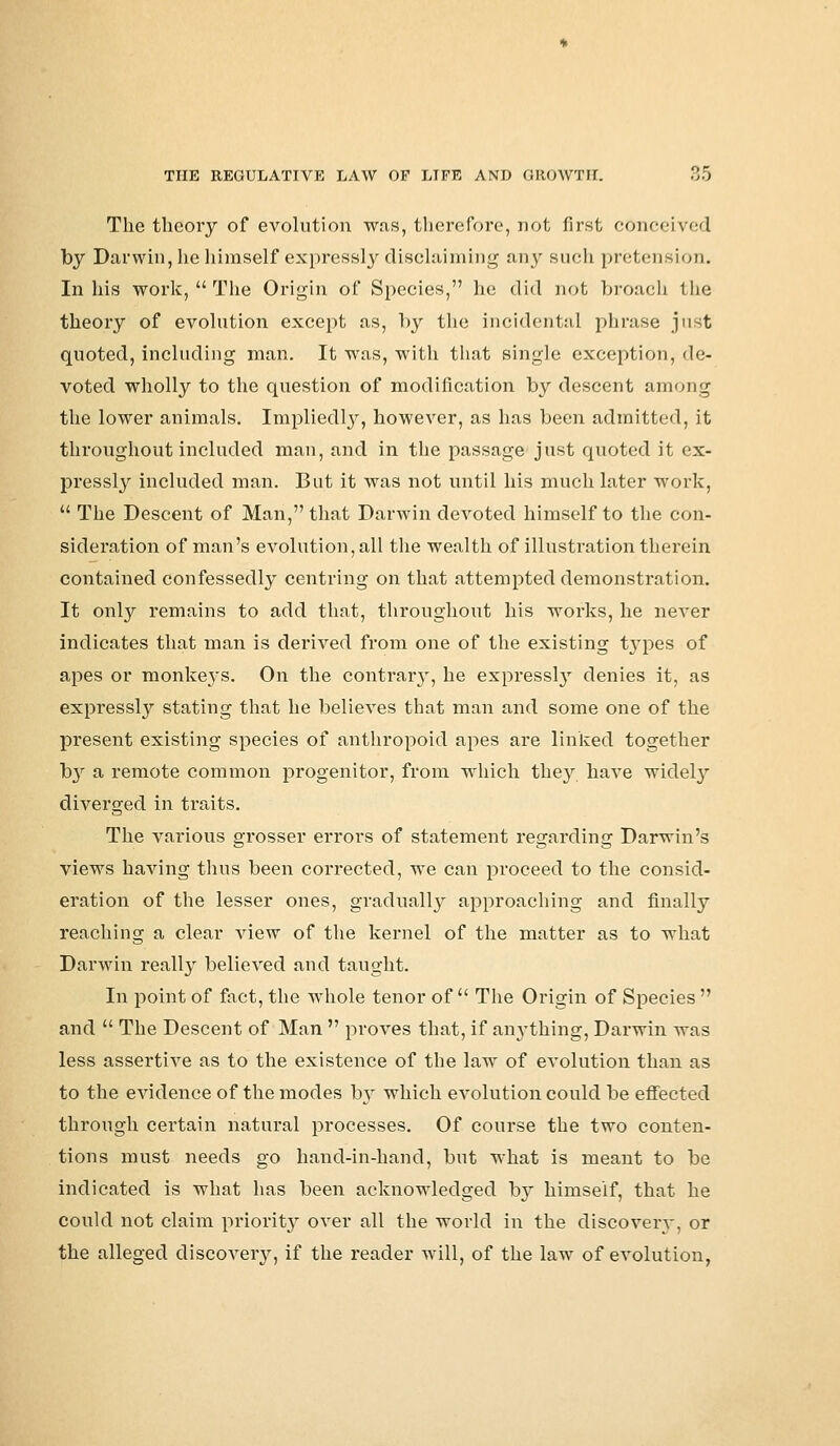 The theory of evolution was, therefore, not first cowr-ivcd by Darwin, he himself expressly disclaiming nr^ such pretension. In his work,  The Origin of Species, he did not broach the theory of evolution except as, by the incidental phrase just quoted, including man. It was, with that single exception, de- voted wholly to the question of modification by descent among the lower animals. Impliedly, however, as has been admitted, it throughout included man, and in the passage just quoted it ex- pressly included man. But it was not until his much later work,  The Descent of Man, that Darwin devoted himself to the con- sideration of man's evolution, all the wealth of illustration therein contained confessedly centring on that attempted demonstration. It only remains to add that, throughout his works, he never indicates that man is derived from one of the existing types of apes or monkeys. On the contrar}', he expressl}T denies it, as expressly stating that he believes that man and some one of the present existing species of anthropoid apes are linked together b}r a remote common progenitor, from which they have widely- diverged in traits. The various grosser errors of statement regarding: Darwin's views having thus been corrected, we can proceed to the consid- eration of the lesser ones, gradually approaching and finally reaching a clear view of the kernel of the matter as to what Darwin really believed and taught. In point Of fact, the whole tenor of  The Origin of Species  and  The Descent of Man  proves that, if anything, Darwin was less assertive as to the existence of the law of evolution than as to the evidence of the modes by which evolution could be effected through certain natural processes. Of course the two conten- tions must needs go hand-in-hand, but what is meant to be indicated is what has been acknowledged by himself, that he could not claim priority over all the world in the discovery, or the alleged discovery, if the reader will, of the law of evolution,