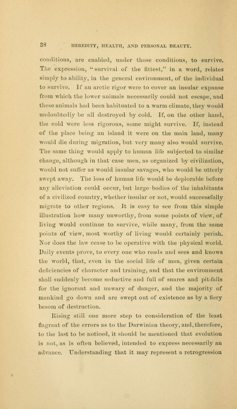conditions, are enabled, under those conditions, to survive. The expression, survival of the fittest, in a word, relates simply to ability, in the general environment, of the individual to survive. If an arctic rigor were to cover an insular expanse from which the lower animals necessarily could not escape, and these animals had been habituated to a warm climate, they would undoubtedly be all destroyed by cold. If, on the other hand, the void were less rigorous, some might survive. If, instead of the place being an island it were on the main land, many would die during migration, but very many also would survive. The same thing would apply to human life subjected to similar change, although in that case men, as organized by civilization, would not sutler as would insular savages, who would be utterly swept away. The loss of human life would be deplorable before any alleviation could occur, but large bodies of the inhabitants of a civilized country, whether insular or not, would successfully migrate to other regions. It is easy to see from this simple illustration how many unworthy, from some points of view, of living would continue to survive, while many, from the same points of view, most worthy of living would certainly perish. Nor does the law cease to be operative with the physical world. Daily events prove, to every one who reads and sees and knows the world, that, even in the social life of man, given certain deficiencies of character and training, and that the environment shall suddenly become seductive and full of snares and pit-falls for the ignorant and unwary of danger, and the majority of mankind go down and are swept out of existence as by a fiery besom of destruction. Rising still one more step to consideration of the least flagrant of the errors as to the Darwinian theory, and, therefore, to the last to be noticed, it should be mentioned that evolution is not, as is often believed, intended to express necessarily an advance. Understanding that it ma^' represent a retrogression