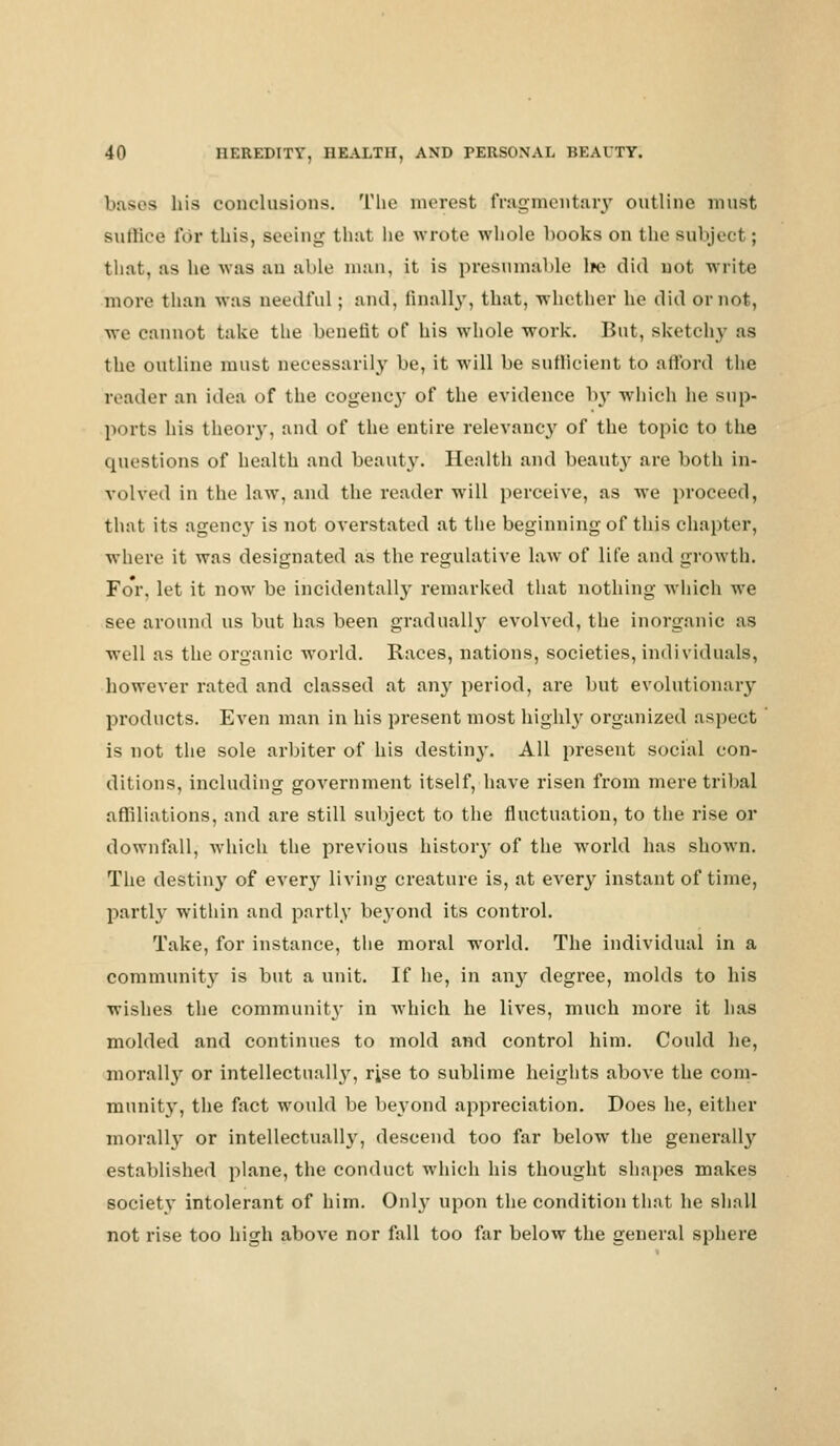 bases his conclusions. The merest fragmentary outline must Buffice for this, Beeing that lie wrote whole hooks on the subject ; that, as he was am able man, it is presumable \tc did not write more than was needful; and, finally, that, whether he did or not, we cannot take the benefit of his whole work. But, sketchy as the outline must necessarily be, it will be sufficient to a fiord the reader an idea of the cogency of the evidence by which he sup- ports his theory, and of the entire relevancy of the topic to the questions of health and beauty. Health and beauty are both in- volved in the law, and the reader will perceive, as we proceed, that its agenc} is not overstated at the beginning of this chapter, where it was designated as the regulative law of life and growth. Fo'r. let it now be incidentally remarked that nothing which we see around us but has been gradually evolved, the inorganic as well as the organic world. Races, nations, societies, individuals, however rated and classed at any period, are but evolutionary products. Even man in his present most highly organized aspect is not the sole arbiter of his destiny. All present social con- ditions, including government itself, have risen from mere tribal affiliations, and are still subject to the fluctuation, to the rise or downfall, which the previous history of the world has shown. The destiny of every living creature is, at every instant of time, partly within and partly beyond its control. Take, for instance, the moral world. The individual in a community is but a unit. If he, in any degree, molds to his wishes the community in which he lives, much more it has molded and continues to mold and control him. Could he, morally or intellectual^, rise to sublime heights above the com- munity, the fact would be beyond appreciation. Does he, either morally or intellectually, descend too far below the generally established plane, the conduct which his thought shapes makes society intolerant of him. Onl}' upon the condition that he shall not rise too high above nor fall too far below the general sphere