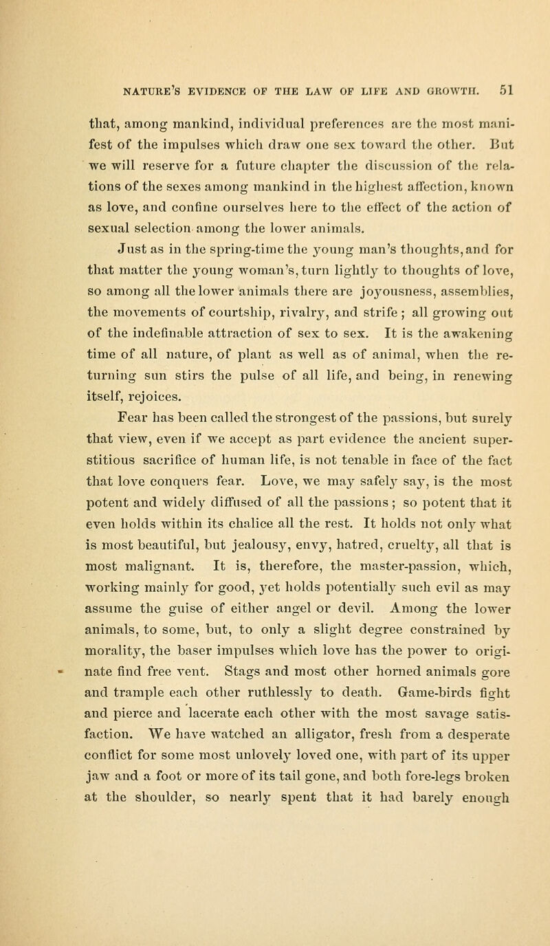 that, among mankind, individual preferences are the most mani- fest of the impulses which draw one sex toward the other. But we will reserve for a future chapter the discussion of the rela- tions of the sexes among mankind in the highest affection, known as love, and confine ourselves here to the effect of the action of sexual selection among the lower animals. Just as in the spring-time the young man's thoughts, and for that matter the young woman's, turn lightly to thoughts of love, so among all the lower animals there are joyousness, assemblies, the movements of courtship, rivalry, and strife ; all growing out of the indefinable attraction of sex to sex. It is the awakening time of all nature, of plant as well as of animal, when the re- turning sun stirs the pulse of all life, and being, in renewing itself, rejoices. Fear has been called the strongest of the passions, but surely that view, even if we accept as part evidence the ancient super- stitious sacrifice of human life, is not tenable in face of the fact that love conquers fear. Love, we may safety say, is the most potent and widely diffused of all the passions; so potent that it even holds within its chalice all the rest. It holds not only what is most beautiful, but jealousy, envy, hatred, cruelty, all that is most malignant. It is, therefore, the master-passion, which, working mainly for good, yet holds potentially such evil as may assume the guise of either angel or devil. Among the lower animals, to some, but, to only a slight degree constrained by morality, the baser impulses which love has the power to origi- nate find free vent. Stags and most other horned animals gore and trample each other ruthlessly to death. Game-birds fight and pierce and lacerate each other with the most savage satis- faction. We have watched an alligator, fresh from a desperate conflict for some most unlovely loved one, with part of its upper jaw and a foot or more of its tail gone, and both fore-legs broken at the shoulder, so nearly spent that it had barely enough