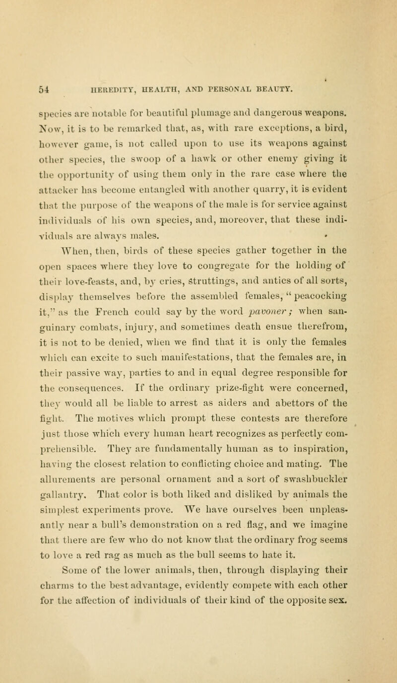 Bpecies are ootable For beautiful plumage and dangerous weapons. Now, it is to be remarked that, as, with rare exceptions, a bird, however game, is not called upon to use its weapons against other Bpecies, the swoop of a hawk or other enemy giving it tin- opportunity of using them only in the rare case where the attacker lias become entangled with another quarry, it is evident that the purpose of the weapons of the male is for service against individuals of his own species, and, moreover, that these indi- viduals are always males. When, then, birds of these species gather together in the open spaces where they love to congregate for the holding of their love-feasts, and, by cries, struttings, and antics of all sorts, display themselves before the assembled females,  peacocking it.  as the French could say by the word pawner; when san- guinary combats, injury, and sometimes death ensue therefrom, it is not to be denied, when we find that it is only the females which can excite to such manifestations, that the females are, in their passive way, parties to and in equal degree responsible for the consequences. If the ordinary prize-fight were concerned, they would all be liable to arrest as aiders and abettors of the fight. The motives which prompt these contests are therefore just those which every human heart recognizes as perfectby com- prehensible. They are fundamentally human as to inspiration, having the closest relation to conflicting choice and mating. The allurements are personal ornament and a sort of swashbuckler gallantry. That color is both liked and disliked by animals the simplest experiments prove. We have ourselves been unpleas- antly near a bull's demonstration on a red flag, and we imagine that there are few who do not know that the ordinary frog seems to love a red rag as much as the bull seems to hate it. Some of the lower animals, then, through displaying their charms to the best advantage, evidently compete with each other for the affection of individuals of their kind of the opposite sex.