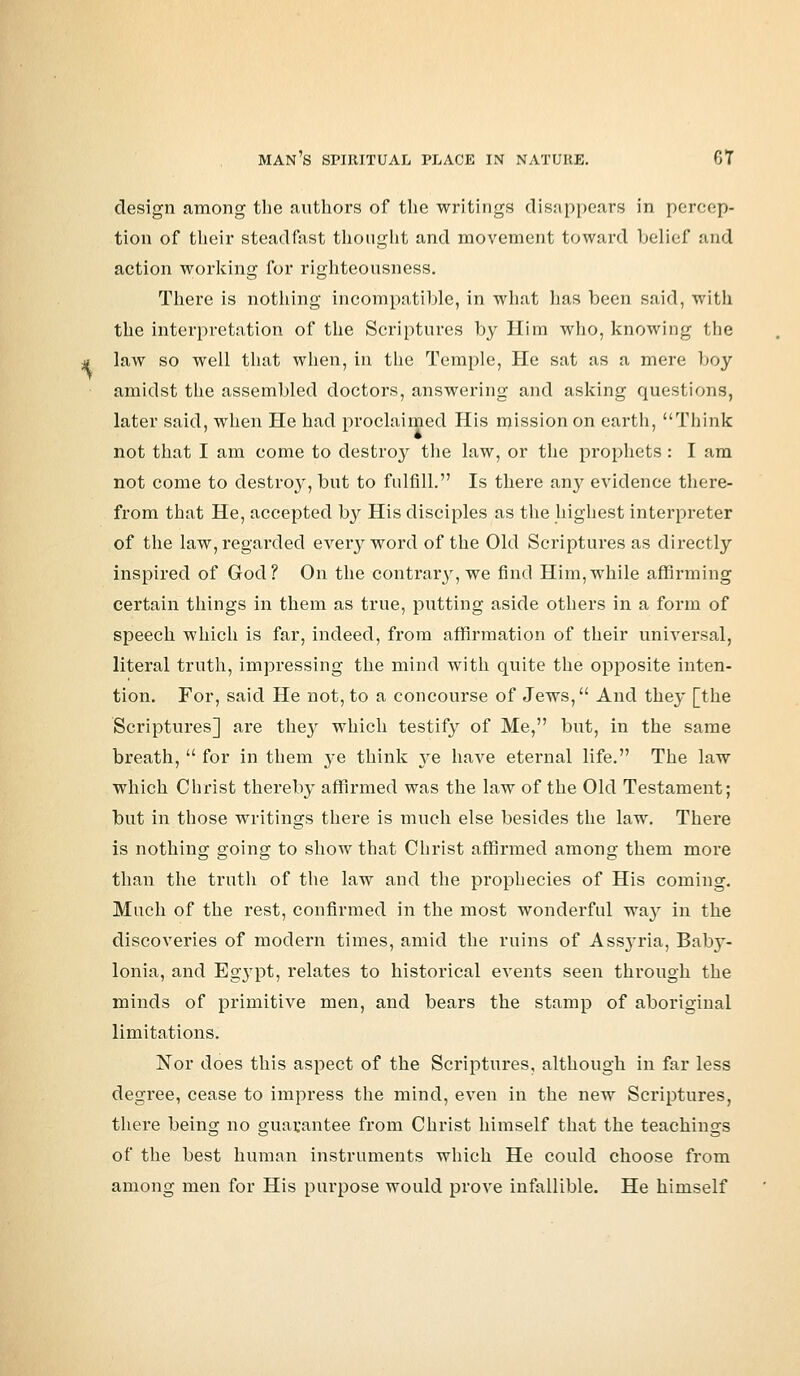 design among the authors of the writings disappears in percep- tion of their steadfast thought and movement toward belief and action working for righteousness. There is nothing incompatible, in what has been said, with the interpretation of the Scriptures by Him who, knowing the law so well that when, in the Temple, He sat as a mere boy amidst the assembled doctors, answering and asking questions, later said, when He had proclaimed His mission on earth, Think not that I am come to destroy the law, or the prophets : I am not come to destroy, but to fulfill. Is there an}' evidence there- from that He, accepted by His disciples as the highest interpreter of the law, regarded every word of the Old Scriptures as directly inspired of God? On the contrary, we find Him,while affirming certain things in them as true, putting aside others in a form of speech which is far, indeed, from affirmation of their universal, literal truth, impressing the mind with quite the opposite inten- tion. For, said He not, to a concourse of Jews, And the}' [the Scriptures] are the}' which testify of Me, but, in the same breath,  for in them ye think ye have eternal life. The law which Christ thereby affirmed was the law of the Old Testament; but in those writings there is much else besides the law. There is nothing going to show that Christ affirmed among them more than the truth of the law and the prophecies of His coming. Much of the rest, confirmed in the most wonderful way in the discoveries of modern times, amid the ruins of Assyria, Baby- lonia, and Egypt, relates to historical events seen through the minds of primitive men, and bears the stamp of aboriginal limitations. Nor does this aspect of the Scriptures, although in far less degree, cease to impress the mind, even in the new Scriptures, there being no guarantee from Christ himself that the teachings of the best human instruments which He could choose from among men for His purpose would prove infallible. He himself