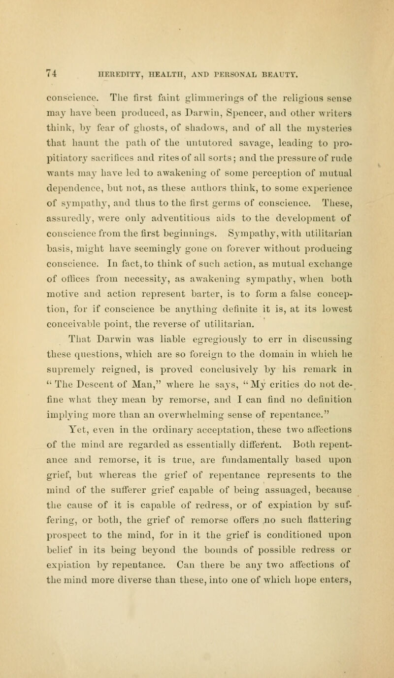 conscience. The first faint glimmerings of the religious sense may have been produced, as Darwin, Spencer, and other writers think, l>y tear of ghosts, of shadows, and of all the mysteries that haunt the path of the untutored savage, leading to pro- pitiatory sacrifices and rites of all sorts; and the pressure of rude wants may have led to awakening of some perception of mutual dependence, but not, as these authors think, to sonic experience of sympathy, and thus to the first germs of conscience. These, assuredly, were only adventitious aids to the development of conscience from the first beginnings. Sympathy, with utilitarian basis, might have seemingly gone on forever without producing conscience. In fact, to think of such action, as mutual exchange of offices from necessity, as awakening sympathy, when both motive and action represent barter, is to form a false concep- tion, for if conscience be anything definite it is, at its lowrest conceivable point, the reverse of utilitarian. That Darwin was liable egregiously to err in discussing these questions, which are so foreign to the domain in which he supremely reigned, is proved conclusively by his remark in  The Descent of Man, where he says, M}7 critics do not de- fine what they mean by remorse, and I can find no definition implying more than an overwhelming sense of repentance. Yet, even in the ordinary acceptation, these two affections of the mind are regarded as essentially different. Both repent- ance and remorse, it is true, are fundamentally based upon grief, but whereas the grief of repentance represents to the mind of the sufferer grief capable of being assuaged, because the cause of it is capable of redress, or of expiation by suf- fering, or both, the grief of remorse offers no such flattering prospect to the mind, for in it the grief is conditioned upon belief in its being beyond the bounds of possible redress or expiation by repentance. Can there be any two affections of the mind more diverse than these, into one of which hope enters,