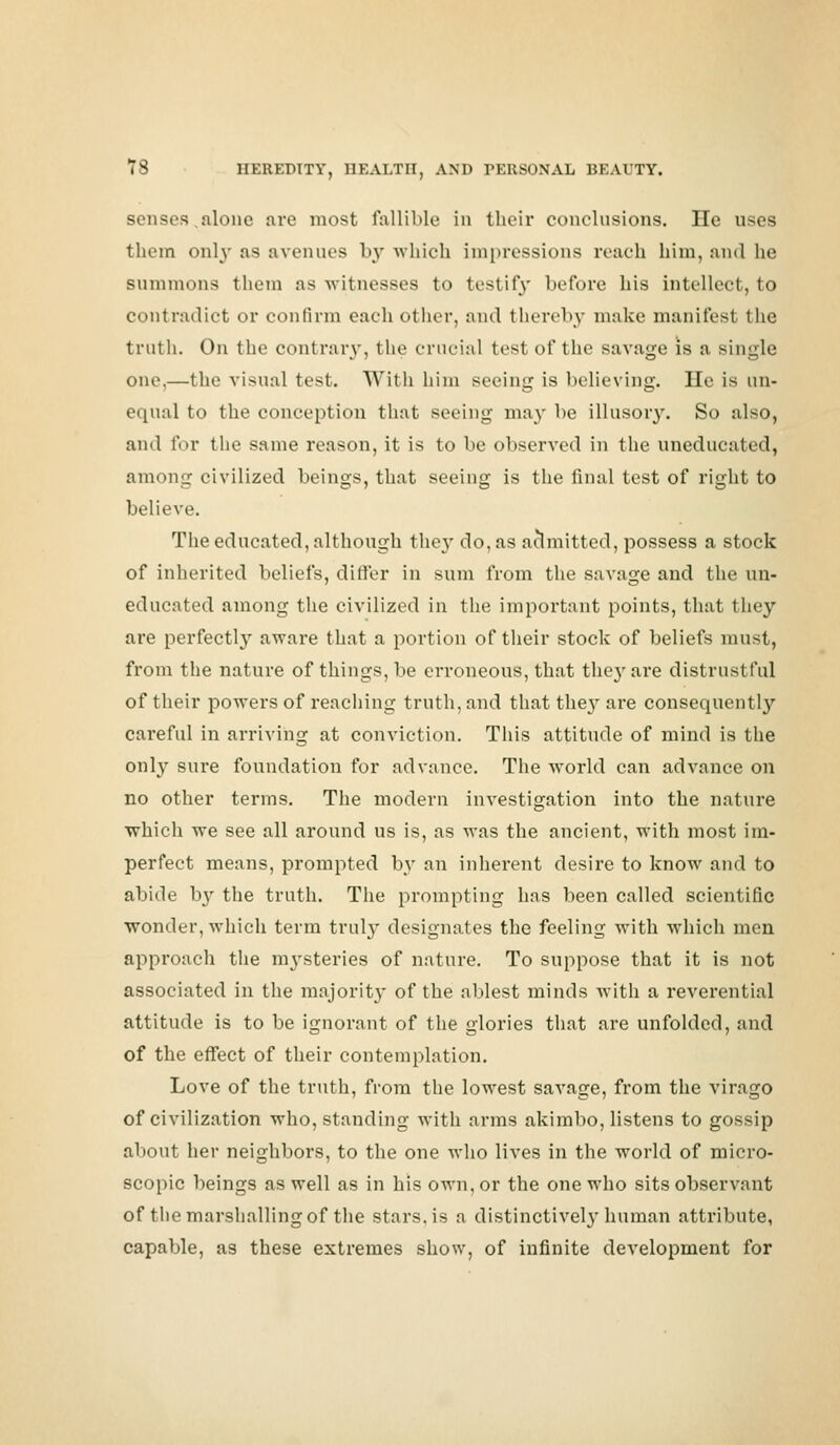 senses alone are most fallible in their conclusions. lie uses them only as avenues by which impressions reach him, and he summons them as witnesses to testify before his intellect, to contradict or confirm each other, and thereby make manifest the truth. On the contrary, the crucial test of the savage is a single one.—the visual test. With him seeing is believing. He is un- equal to the conception that seeing may be illusory. So also, and for the same reason, it is to be observed in the uneducated, among civilized beings, that seeing is the final test of right to believe. The educated, although they do, as admitted, possess a stock of inherited beliefs, differ in sum from the savage and the un- educated among the civilized in the important points, that they are perfectly aware that a portion of their stock of beliefs must, from the nature of things, be erroneous, that thej'are distrustful of their powers of reaching truth, and that they are consequently careful in arriving at conviction. This attitude of mind is the only sure foundation for advance. The world can advance on no other terms. The modern investigation into the nature which we see all around us is, as was the ancient, with most im- perfect means, prompted by an inherent desire to know and to abide by the truth. The prompting has been called scientific wonder, which term truly designates the feeling with which men approach the mysteries of nature. To suppose that it is not associated in the majority of the ablest minds with a reverential attitude is to be ignorant of the glories that are unfolded, and of the effect of their contemplation. Love of the truth, from the lowest savage, from the virago of civilization who, standing with arms akimbo, listens to gossip about her neighbors, to the one who lives in the world of micro- scopic beings as well as in his own, or the one who sits observant of the marshalling of the stars, is a distinctively human attribute, capable, as these extremes show, of infinite development for