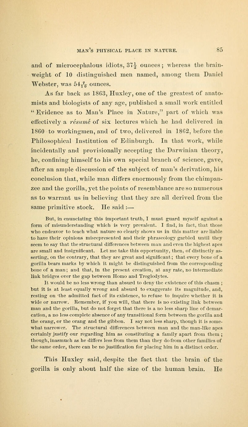 and of microcephalous idiots, Z1\ ounces; whereas the brain- weight of 10 distinguished men named, among them Daniel Webster, was 54T7g- ounces. As far back as 18G3, Huxley, one of the greatest of anato- mists and biologists of any age, published a small work entitled  E.vidence as to Man's Place in Nature, part of which was effectively a resume of six lectures which he had delivered in 1860 to workingmen, and of two, delivered in 1862, before the Philosophical Institution of Edinburgh. In that work, while incidentally and provisionally accepting the Darwinian theory, he, confining himself to his own special branch of science, gave, after an ample discussion of the subject of man's derivation, his conclusion that, while man differs enormously from the chimpan- zee and the gorilla, yet the points of resemblance are so numerous as to warrant us in believing that they are all derived from the same primitive stock. He said :— But, in enunciating this important truth, I must guard myself against a form of misunderstanding which is very prevalent. I find, in fact, that those who endeavor to teach what nature so clearly shows us in this matter are liable to have their opinions misrepresented and their phraseology garbled until they seem to say that the structural differences between man and even the highest apes are small and insignificant. Let me take this opportunity, then, of distinctly as- serting, on the contrary, that they are great and significant; that every bone of a gorilla bears marks by which it might be distinguished from the corresponding bone of a man; and that, in the present creation, at any rate, no intermediate link bridges over the gap between Homo and Troglodytes. It would be no less wrong than absurd to deny the existence of this chasm ; but it is at least equally wrong and absurd to exaggerate its magnitude, and, resting on the admitted fact of its existence, to refuse to inquire whether it is wide or narrow. Remember, if you will, that there is no existing link between man and the gorilla, but do not forget that there is a no less sharp line of demar- cation, a no less complete absence of any transitional form between the gorilla and the orang, or the orang and the gibbon. I say not less sharp, though it is some- what narrower. The structural differences between man and the man-like apes certainly justify our regarding him as constituting a family apart from them ; though, inasmuch as he differs less from them than they do from other families of the same order, there can be no justification for placing him in a distinct order. This Huxley said, despite the fact that the brain of the gorilla is only about half the size of the human brain. He