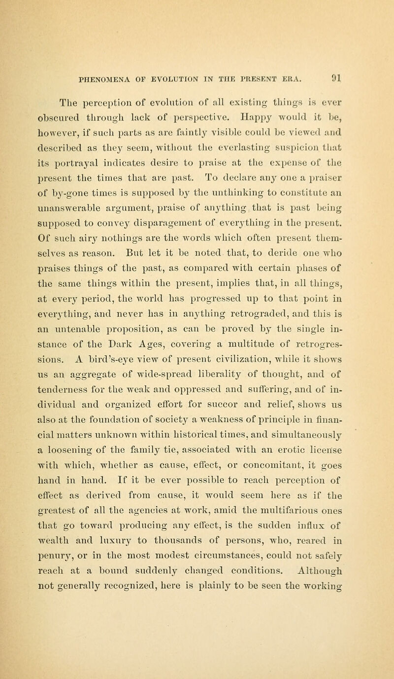 The perception of evolution of all existing things is ever obscured through lack of perspective. Happy would it l>e, however, if such parts as are faintly visible could be viewed and described as they seem, without the everlasting suspicion that its portrayal indicates desire to praise at the expense of the present the times that are past. To declare any one a praiser of by-gone times is supposed by the unthinking to constitute an unanswerable argument, praise of anything that is past being supposed to convey disparagement of everything in the present. Of such airy nothings are the words which often present them- selves as reason. But let it be noted that, to deride one who praises things of the past, as compared with certain phases of the same things within the present, implies that, in all things, at every period, the world has progressed up to that point in everything, and never has in anything retrograded, and this is an untenable proposition, as can be proved by the single in- stance of the Dark Ages, covering a multitude of retrogres- sions. A bird's-eye view of present civilization, while it shows us an aggregate of wide-spread liberality of thought, and of tenderness for the weak and oppressed and suffering, and of in- dividual and organized effort for succor and relief, shows us also at the foundation of society a weakness of principle in finan- cial matters unknown within historical times, and simultaneously a loosening of the family tie, associated with an erotic license with which, whether as cause, effect, or concomitant, it goes hand in hand. If it be ever possible to reach perception of effect as derived from cause, it would seem here as if the greatest of all the agencies at work, amid the multifarious ones that go toward producing any effect, is the sudden influx of wealth and luxury to thousands of persons, who, reared in penury, or in the most modest circumstances, could not safely reach at a bound suddenly changed conditions. Although not generally recognized, here is plainly to be seen the working
