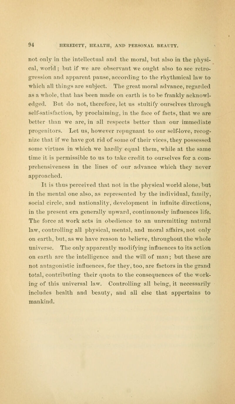 not only in the intellectual and the moral, but also in the physi- cal, world; but it* we are observant Ave ought also to see retro- gression and apparent pause,according to the rhythmical law to which all things are subject. The great moral advance, regarded as a whole, that has been made on earth is to be frankly acknowl- edged. But do not, therefore, let us stultify ourselves through self-satisfaction, by proclaiming, in the face of facts, that we are better than we are, in all respects better than our immediate progenitors. Let ns, however repugnant to our self-love, recog- nize that if Ave have got rid of some of their vices, they possessed some virtues in which we hardly equal them, while at the same time it is permissible to us to take credit to ourseh'es for a com- prehensiveness in the lines of our advance which they never approached; It is thus perceived that not in the physical world alone, but in the mental one also, as represented Iry the individual, family, social circle, and nationality, development in infinite directions, in the present era generally upward, continuously influences life. The foi-ce at work acts in obedience to an unremitting natural law, controlling all physical, mental, and moral affairs, not only on earth, but, as we kaA^e reason to belieA'e, throughout the whole universe. The only apparently modifying influences to its action on earth are the intelligence and the will of man; but these are not antagonistic influences, for the}', too, are factors in the grand total, contributing their quota to the consequences of the work- ing of this universal law. Controlling all being, it necessarily includes health and beauty, and all else that appertains to mankind.