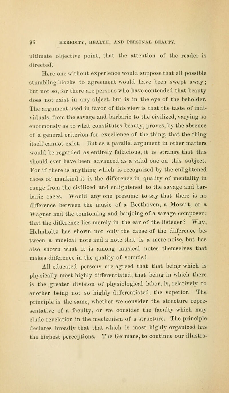 ultimate objective point, that the attention of the reader is directed. Here one without experience would suppose that all possible stumbling-blocks to agreement would have been swept away; but not so, tor there are persons who have contended that beauty does not exist in any object, but is in the eye of the beholder. The argument used in favor of this view is that the taste of indi- viduals, from the savage and barbaric to the civilized, varying so enormously as to what constitutes beauty, proves, by the absence of a general criterion for excellence of the thing, that the thing itself cannot exist. But as a parallel argument in other matters would be regarded as entirely fallacious, it is strange that this should ever have been advanced as a valid one on this subject. For if there is anything which is recognized by the enlightened races of mankind it is the difference in quality of mentality in range from the civilized and enlightened to the savage and bar- baric races. Would any one presume to say that there is no difference between the music of a Beethoven, a Mozart, or a Wagner and the tomtoming and banjoing of a savage composer ; that the difference lies merely in the ear of the listener? Why, Helmholtz has shown not only the cause of the difference be- tween a musical note and a note that is a mere noise, but has also shown what it is among musical notes themselves that makes difference in the quality of sounds! All educated persons are agreed that that being which is physically most highly differentiated, that being in which there is the greater division of physiological labor, is, relatively to another being not so highly differentiated, the superior. The principle is the same, whether we consider the structure repre- sentative of a faculty, or we consider the faculty which may elude revelation in the mechanism of a structure. The principle declares broadly that that which is most highly organized has the highest perceptions. The Germans, to continue our illustra-
