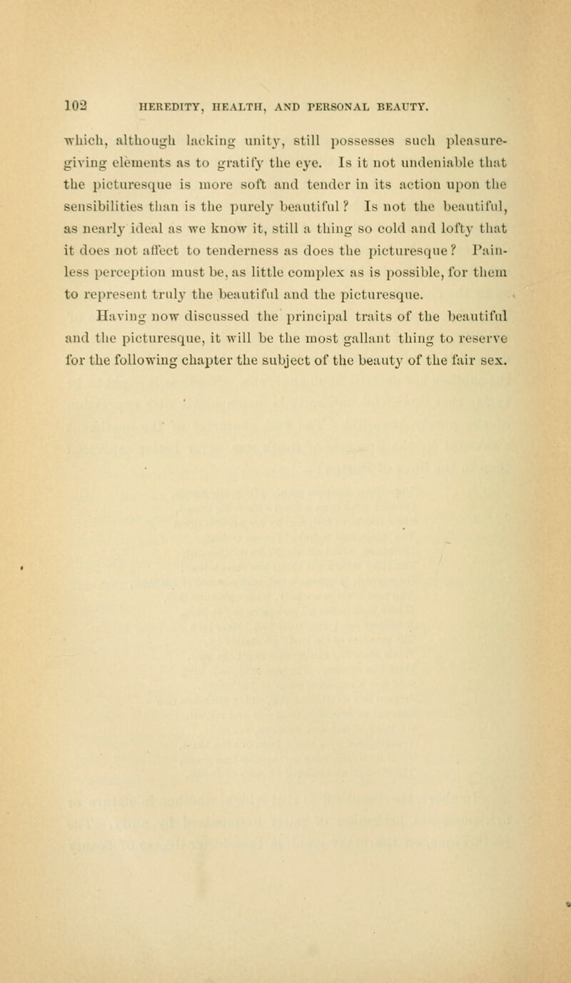 which, although lacking unity, still possesses such pleasure- giving elements as to gratify the eye. Is it not undeniable that the picturesque [a more soft and tender in its action upon the sensibilities than is the purely beautiful ? Is not the beautiful, as marly ideal as we know it, still a thing so cold and lofty that it does not affect to tenderness as does the picturesque? Pain- less perception must be, as little complex as is possible, for them to represent truly the beautiful and the picturesque. Having now discussed the principal traits of the beautiful and the picturesque, it will be the most gallant thing to reserve for the following chapter the subject of the beauty of the fair sex.