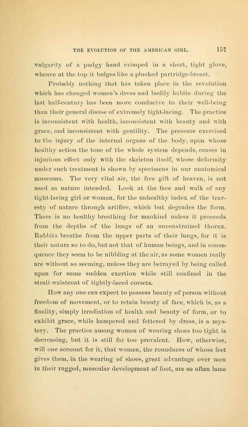 vulgarity of a, pudgy hand crimped in a short, tight glove, whence at the top it bulges like a plucked partridge-breast. Probably nothing that has taken place in the revolution which has changed women's dress and bodily habits during the last half-century has been more conducive to their well-being than their general disuse of extremely tight-lacing. The practice is inconsistent with health, inconsistent with beauty and with grace, and inconsistent with gentility. The pressure exercised to the injury of the internal organs of the body, upon whose healthy action the tone of the whole system depends, ceases in injurious effect onby with the skeleton itself, whose deformity under such treatment is shown by specimens in our anatomical museums. The very vital air, the free gift of heaven, is not used as nature intended. Look at the face and walk of any tight-lacing girl or woman, for the unhealthy index of the trav- est}r of nature through artifice, which but degrades the form. There is no healthy breathing for mankind unless it proceeds from the depths of the lungs of an unconstrained thorax. Rabbits breathe from the upper parts of their lungs, for it is their nature so to do, but not that of human beings, and in conse- quence they seem to be nibbling at the air, as some women really are without so. seeming, unless they are betrayed by being called upon for some sudden exertion while still confined in the strait-waistcoat of tightly-laced corsets. How any one can expect to possess beaut}7 of person without freedom of movement, or to retain beaut}7 of face, which is, as a finality, simply irradiation of health and beauty of form, or to exhibit grace, while hampered and fettered by dress, is a mys- tery. The practice among women of wearing shoes too tight is decreasing, but it is still far too prevalent. How, otherwise, will one account for it, that women, the roundness of whose feet gives them, in the wearing of shoes, great advantage over men in their rugged, muscular development of foot, are so often lame