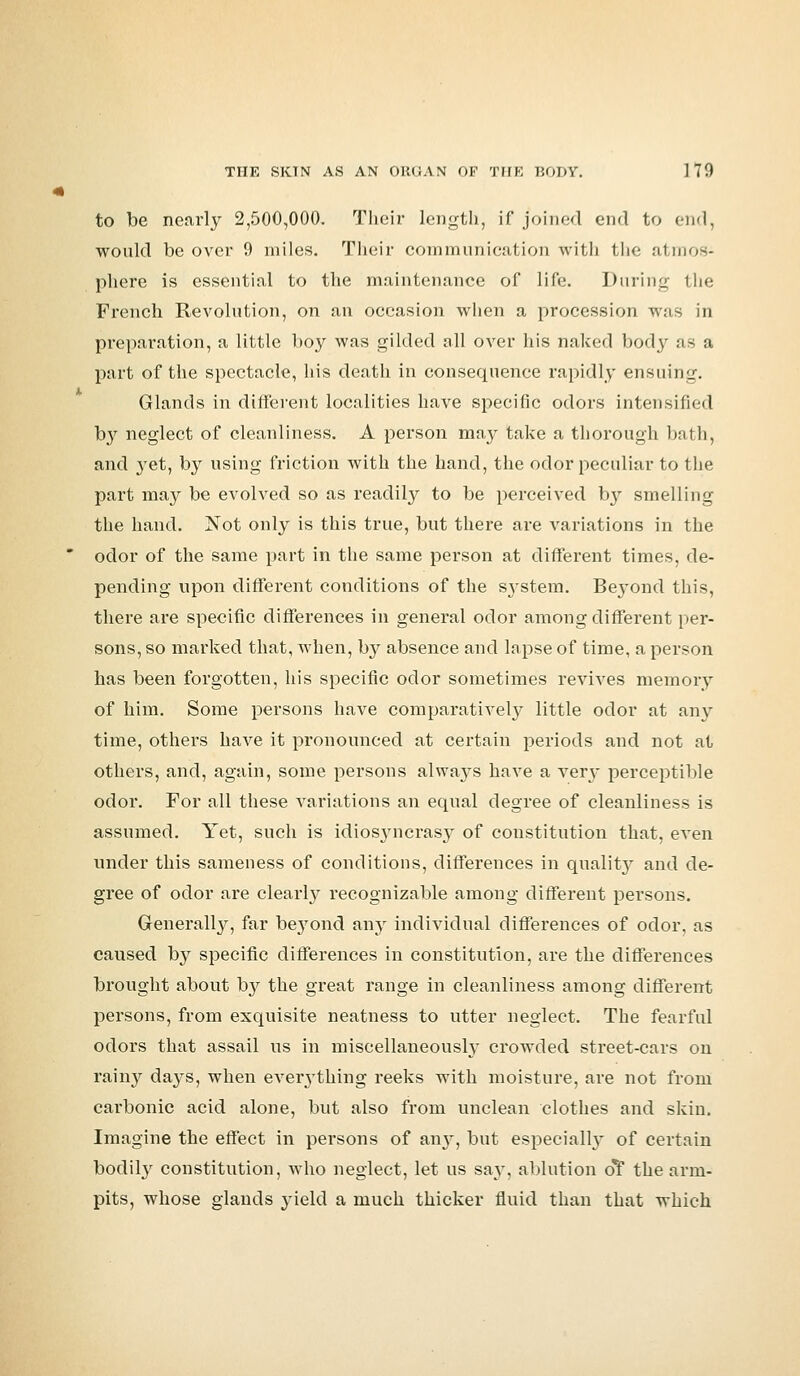 to be nearly 2,500,000. Their length, if joined end to end, would be over 9 miles. Their communication with the atmos- phere is essential to the maintenance of life. During the French Revolution, on an occasion when a procession was in preparation, a little boy was gilded all over his naked body us a part of the spectacle, his death in consequence rapidly ensuing. Glands in different localities have specific odors intensified by neglect of cleanliness. A person may take a thorough bath, and 3Tet, by using friction with the hand, the odor peculiar to the part may be evolved so as readily to be perceived by smelling the hand. Not only is this true, but there are variations in the odor of the same part in the same person at different times, de- pending upon different conditions of the S3*stem. Bej-ond this, there are specific differences in general odor among different per- sons, so marked that, when, by absence and lapse of time, a person has been forgotten, his specific odor sometimes revives memory of him. Some persons have comparatively little odor at any time, others have it pronounced at certain periods and not at others, and, again, some persons always have a ver}- perceptible odor. For all these variations an equal degree of cleanliness is assumed. Yet, such is idiosyncrasj^ of constitution that, even under this sameness of conditions, differences in qualit}' and de- gree of odor are clearly recognizable among different persons. Generally, far beyond any individual differences of odor, as caused by specific differences in constitution, are the differences brought about by the great range in cleanliness among different persons, from exquisite neatness to utter neglect. The fearful odors that assail us in miscellaneously crowded street-cars on rainy days, when everything reeks with moisture, are not from carbonic acid alone, but also from unclean clothes and skin. Imagine the effect in persons of any, but especially of certain bodily constitution, who neglect, let us say. ablution o*f the arm- pits, whose glands 3-ield a much thicker fluid than that which