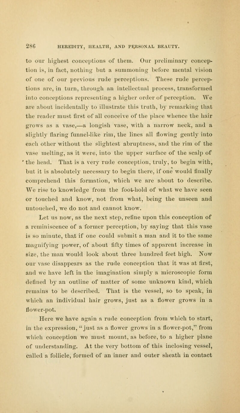 to our highest conceptions of them. Our preliminary concep- tion is, in fact, nothing- but a summoning before mental vision of one oi' our previous rude perceptions. These rude percep- tions are, in turn, through an intellectual process, transformed into conceptions representing a higher order of perception. We are about incidentally to illustrate this truth, by remarking that the reader must first of all conceive of the place whence the hair grows as a vase,—a longish vase, with a narrow neck, and a slightly flaring funnel-like rim, the lines all flowing gently into each other without the slightest abruptness, and the rim of the vase melting, as it were, into the upper surface of the scalp of ' the head. That is a veiy rude conception, truly, to begin with, but it is absolutely necessary to begin there, if one would finally comprehend this formation, which we are about to describe. We rise to knowledge from the foot-hold of what we have seen or touched and know, not from what, being the unseen and untouched, we do not and cannot know. Let us now, as the next step, refine upon this conception of a reminiscence of a former perception, b}r saying that this vase is so minute, that if one could submit a man and it to the same magnifying power, of about fifty times of apparent increase in size, the man would look about three hundred feet high. JSTow our vase disappears as the rude conception that it was at first, and we have left in the imagination simply a microscopic form defined by an outline of matter of some unknown kind, which remains to be described. That is the vessel, so to speak, in which an individual hair grows, just as a flower grows in a flower-pot. Here we have again a rude conception from which to start, in the expression, just as a flower grows in a flower-pot, from which conception we must mount, as before, to a higher plane of understanding. At the very bottom of this inclosing vessel, called a follicle, formed of an inner and outer sheath in contact