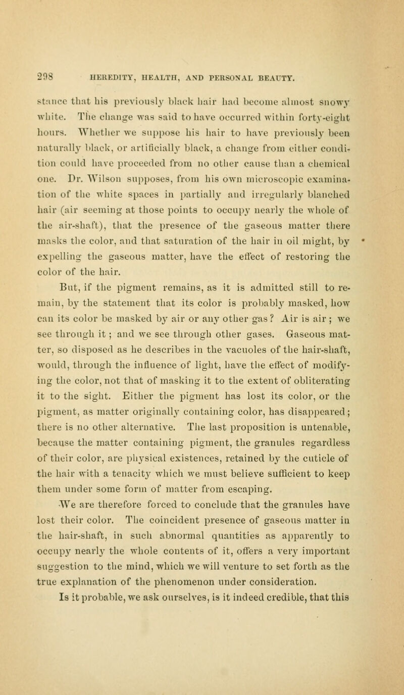 stance that his previously black hair had become almost snowy white. The change was said to have occurred within forty-eight hours. Whether we suppose his hair to have previously been naturally black, or artificially black, a change from either rendi- tion could have proceeded from no other cause than a chemical one. Dr. Wilson supposes, from his own microscopic examina- tion of the white spaces in partially and irregularly blanched hair (air seeming at those points to occupy nearly the whole of the air-shaft), that the presence of the gaseous matter there masks the color, and that saturation of the hair in oil might, by expelling the gaseous matter, have the effect of restoring the color of the hair. But, if the pigment remains, as it is admitted still to re- main, by the statement that its color is probably masked, how can its color be masked by air or an}' other gas? Air is air; we see through it; and we see through other gases. Gaseous mat- ter, so disposed as he describes in the vacuoles of the hair-shaft, would, through the influence of light, have the effect of modify- ing the color, not that of masking it to the extent of obliterating it to the sight. Either the pigment has lost its color, or the pigment, as matter originally containing color, has disappeared; there is no other alternative. The last proposition is untenable, because the matter containing pigment, the granules regardless of their color, are pli3*sical existences, retained by the cuticle of the hair with a tenacity which we must believe sufficient to keep them under some form of matter from escaping. •We are therefore forced to conclude that the granules have lost their color. The coincident presence of gaseous matter in the hair-shaft, in such abnormal quantities as apparently to occupy nearly the whole contents of it, offers a very important suggestion to the mind, which we will venture to set forth as the true explanation of the phenomenon under consideration. Is it probable, we ask ourselves, is it indeed credible, that this