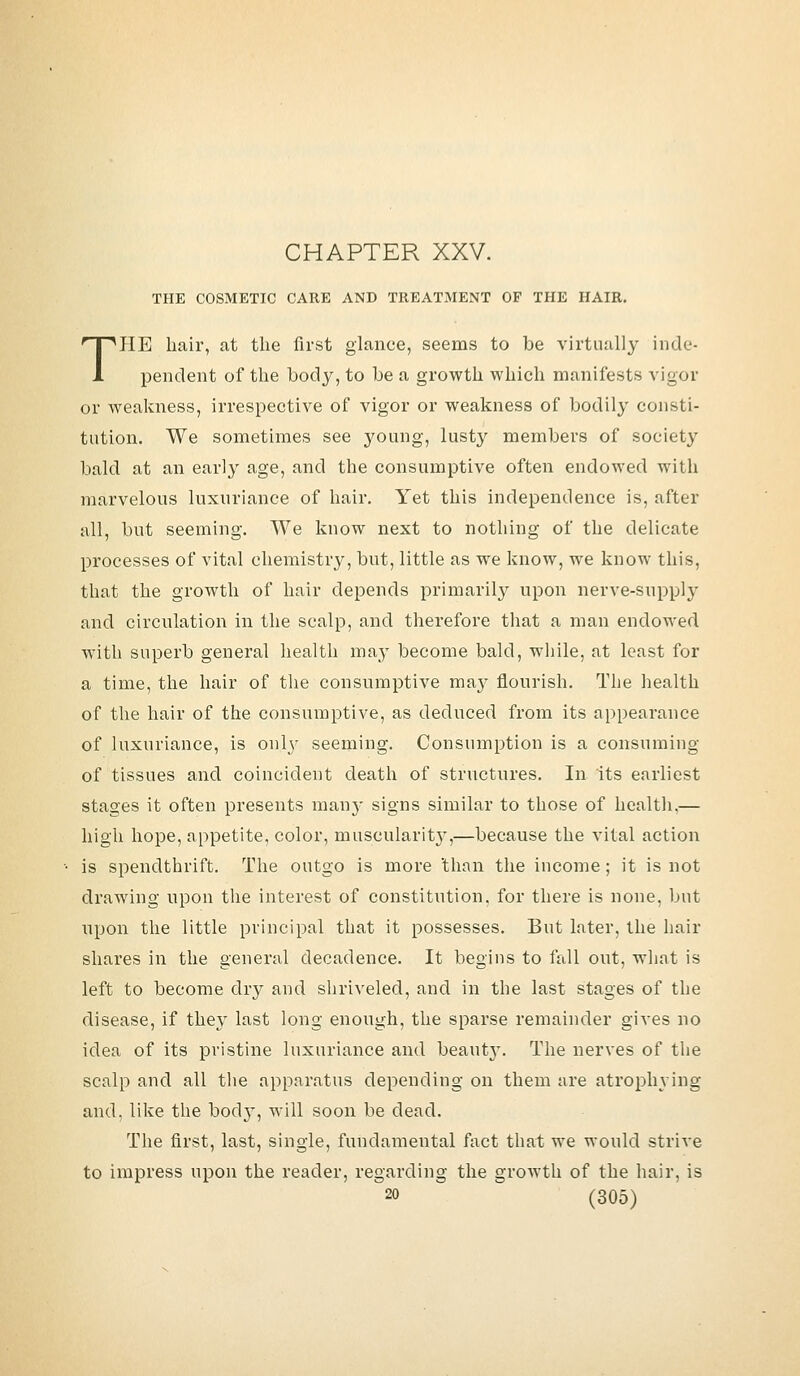 CHAPTER XXV. THE COSMETIC CARE AND TREATMENT OP THE HAIR. THE hair, at the first glance, seems to be virtually inde- pendent of the body, to be a growth which manifests vigor or weakness, irrespective of vigor or weakness of bodily consti- tution. We sometimes see young, lusty members of society bald at an early age, and the consumptive often endowed with marvelous luxuriance of hair. Yet this independence is, after all, but seeming. We know next to nothing of the delicate processes of vital chemistry, but, little as we know, we know this, that the growth of hair depends primarily upon nerve-suppl}- and circulation in the scalp, and therefore that a man endowed with superb general health ma}T become bald, while, at least for a time, the hair of the consumptive may flourish. The health of the hair of the consumptive, as deduced from its appearance of luxuriance, is only seeming. Consumption is a consuming of tissues and coincident death of structures. In its earliest stages it often presents many signs similar to those of health,— high hope, appetite, color, muscularit}',—because the vital action is spendthrift. The outgo is more than the income; it is not drawing upon the interest of constitution, for there is none, but upon the little principal that it possesses. But later, the hair shares in the general decadence. It begins to fall out, what is left to become dry and shriveled, and in the last stages of the disease, if they last long enough, the sparse remainder gives no idea of its pristine luxuriance and beauty. The nerves of the scalp and all the apparatus depending on them are atrophying and, like the bod}T, will soon be dead. The first, last, single, fundamental fact that we would strive to impress upon the reader, regarding the growth of the hair, is